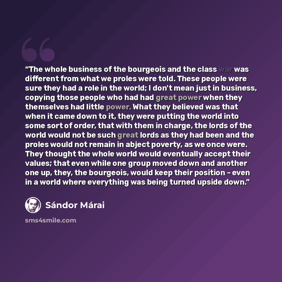 “The whole business of the bourgeois and the class war was different from what we proles were told. These people were sure they had a role in the world; I don't mean just in business, copying those people who had had great power when they themselves had little power. What they believed was that…” quote by Sándor Márai
