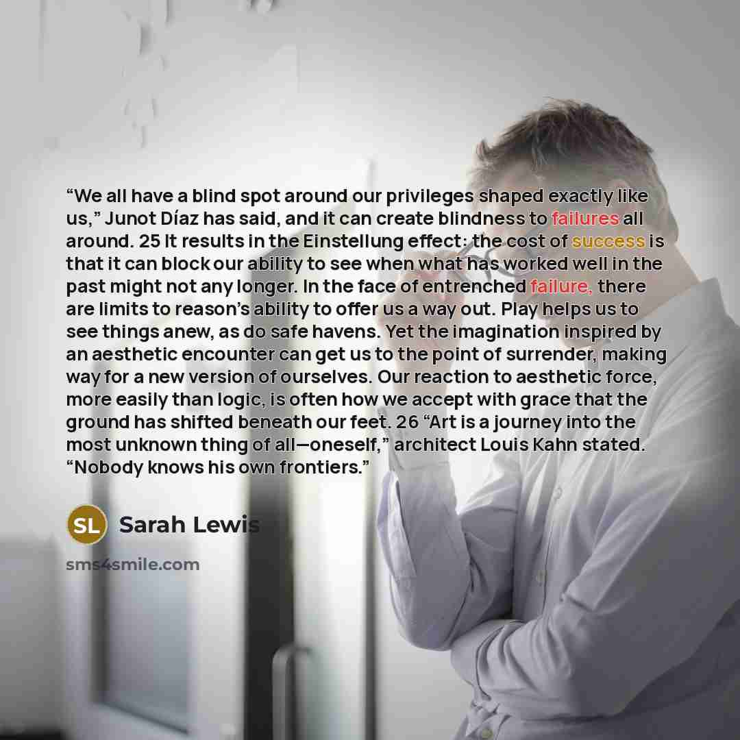 “We all have a blind spot around our privileges shaped exactly like us,” Junot Díaz has said, and it can create blindness to failures all around. 25 It results in the Einstellung effect: the cost of success is that it can block our ability to see when what has worked well in the past might not any…” quote by Sarah Lewis