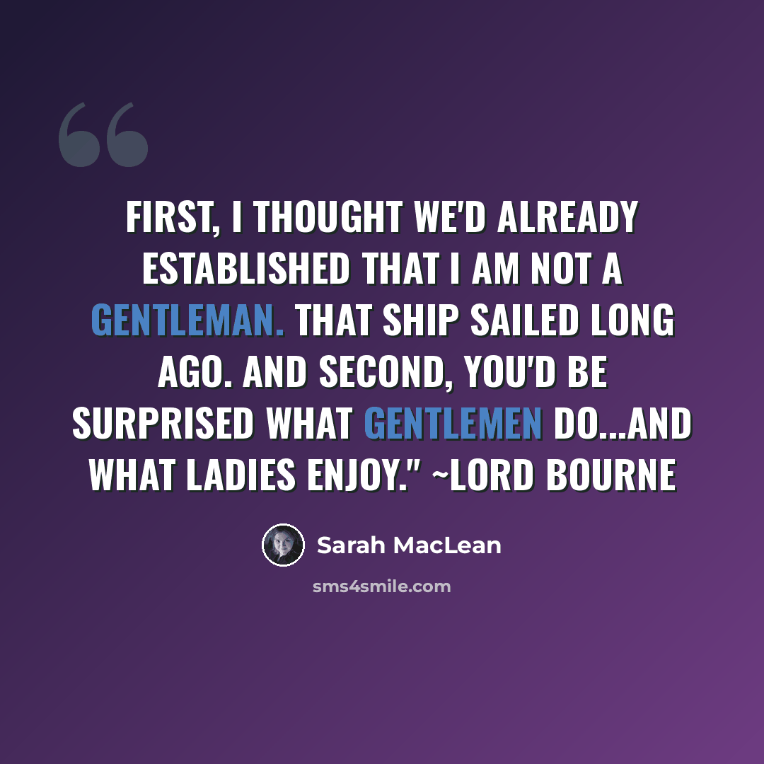 “First, I thought we'd already established that I am not a gentleman. That ship sailed long ago. And second, you'd be surprised what gentlemen do...and what ladies enjoy." ~Lord Bourne” quote by Sarah MacLean