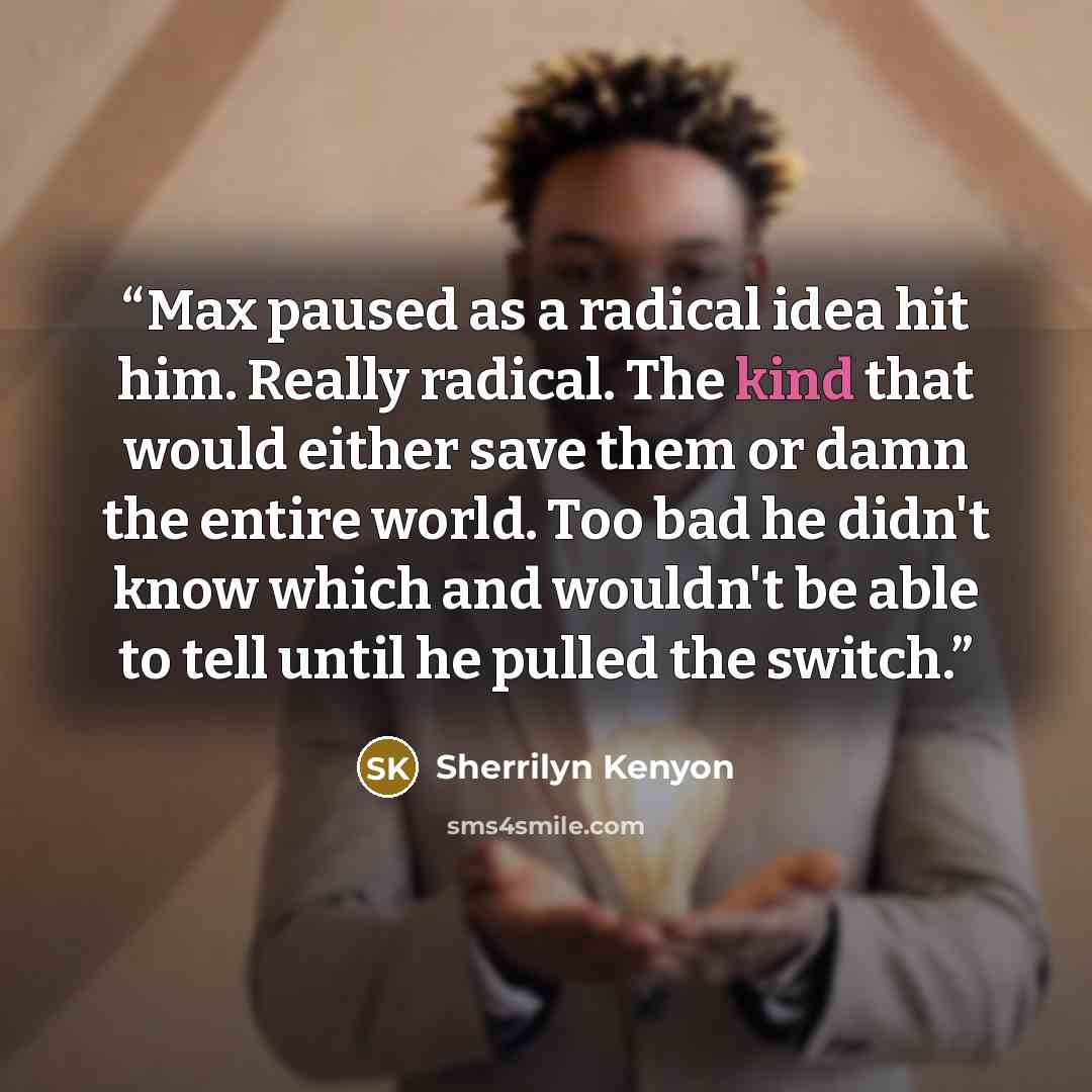 “Max paused as a radical idea hit him. Really radical. The kind that would either save them or damn the entire world. Too bad he didn't know which and wouldn't be able to tell until he pulled the switch.” quote by Sherrilyn Kenyon