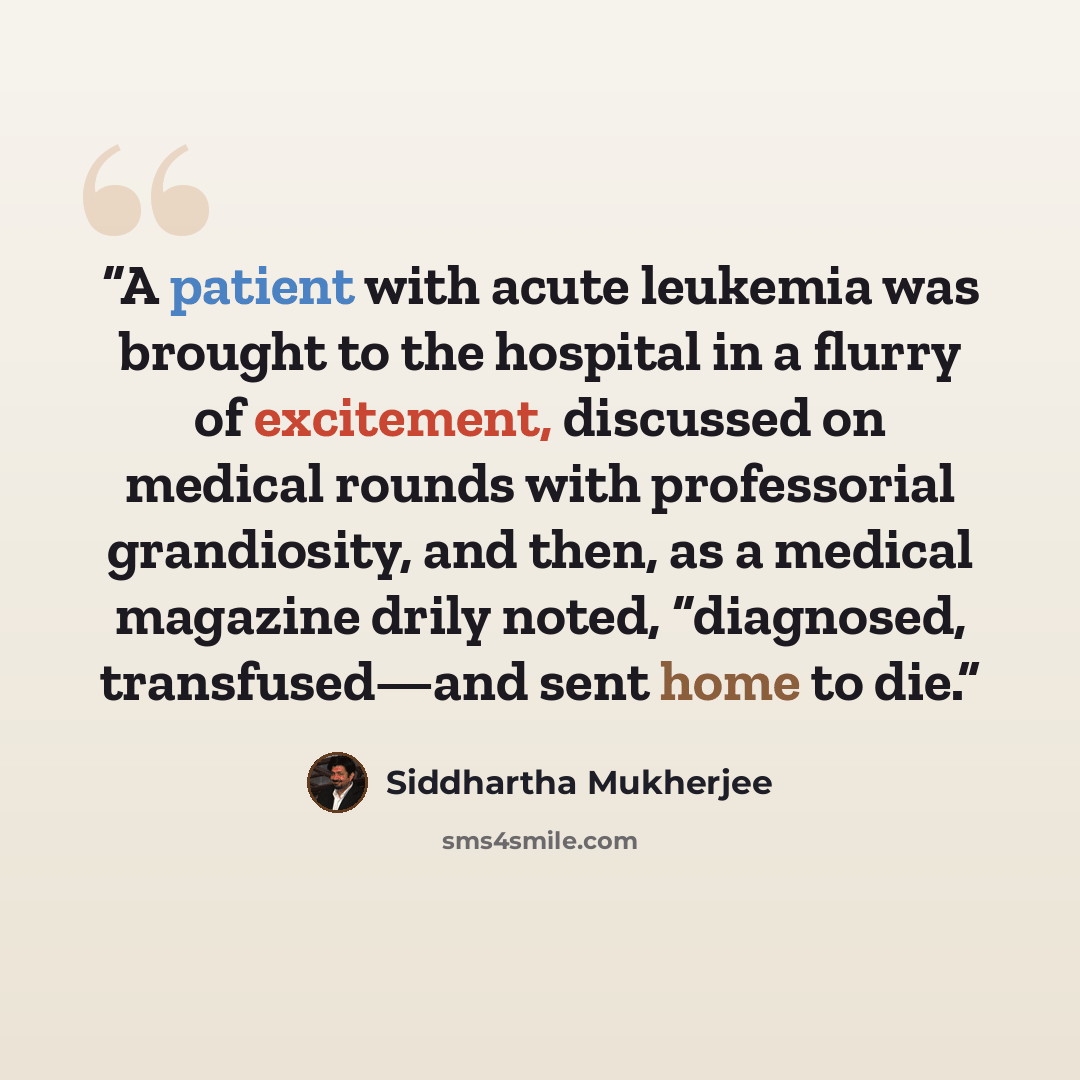 “A patient with acute leukemia was brought to the hospital in a flurry of excitement, discussed on medical rounds with professorial grandiosity, and then, as a medical magazine drily noted, “diagnosed, transfused—and sent home to die.” quote by Siddhartha Mukherjee