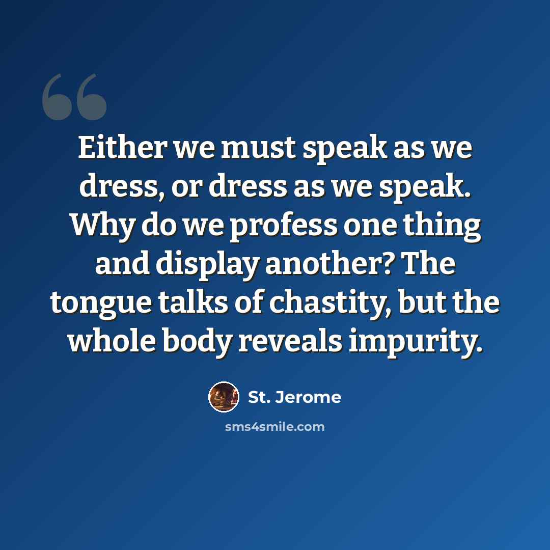 “Either we must speak as we dress, or dress as we speak. Why do we profess one thing and display another? The tongue talks of chastity, but the whole body reveals impurity.” quote by St. Jerome