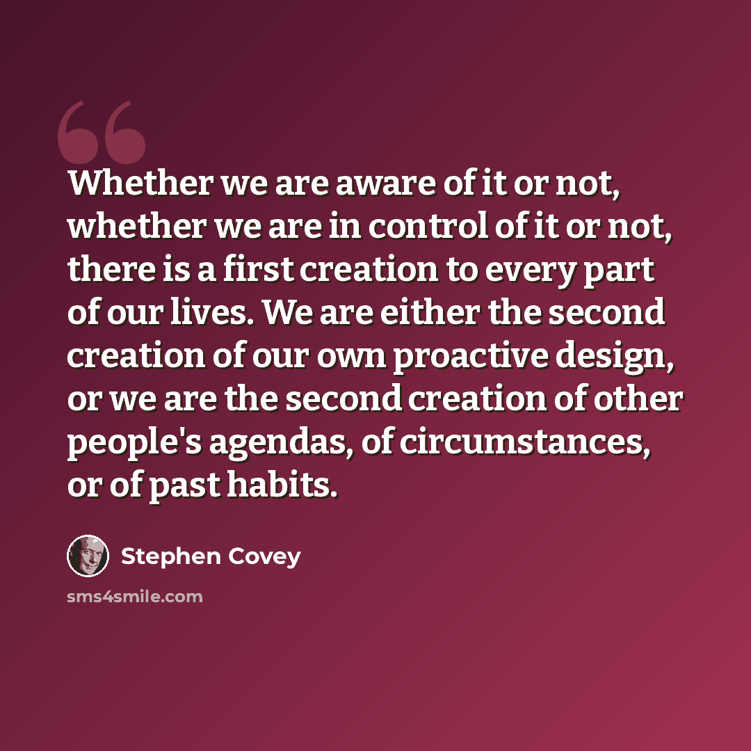 “Whether we are aware of it or not, whether we are in control of it or not, there is a first creation to every part of our lives. We are either the second creation of our own proactive design, or we are the second creation of other people's agendas, of circumstances, or of past habits.” quote by Stephen Covey