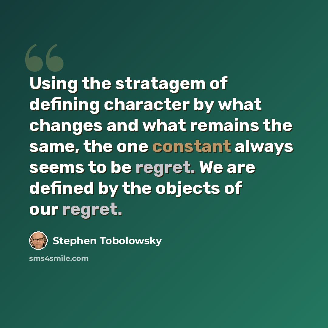 “Using the stratagem of defining character by what changes and what remains the same, the one constant always seems to be regret. We are defined by the objects of our regret.” quote by Stephen Tobolowsky