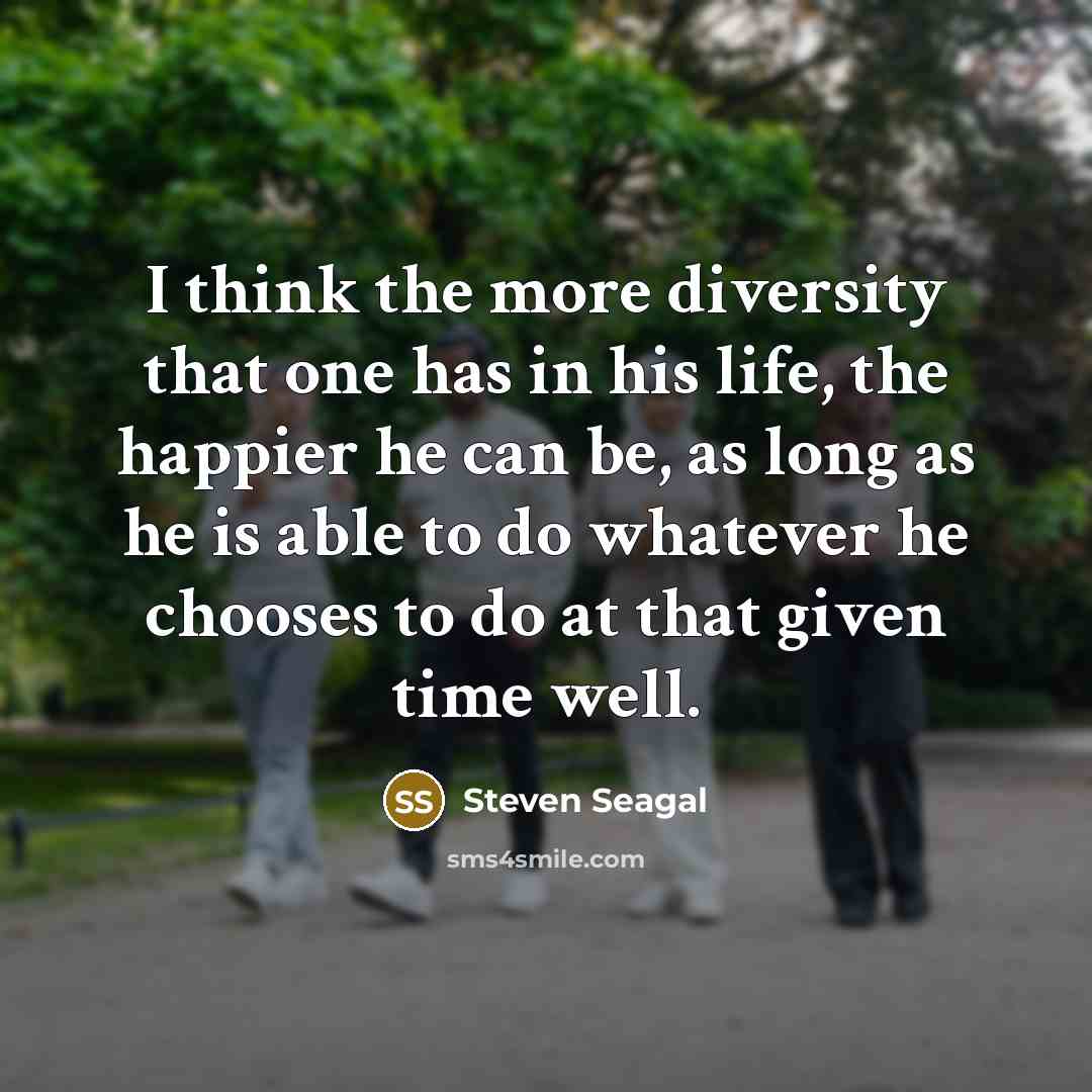 “I think the more diversity that one has in his life, the happier he can be, as long as he is able to do whatever he chooses to do at that given time well.” quote by Steven Seagal
