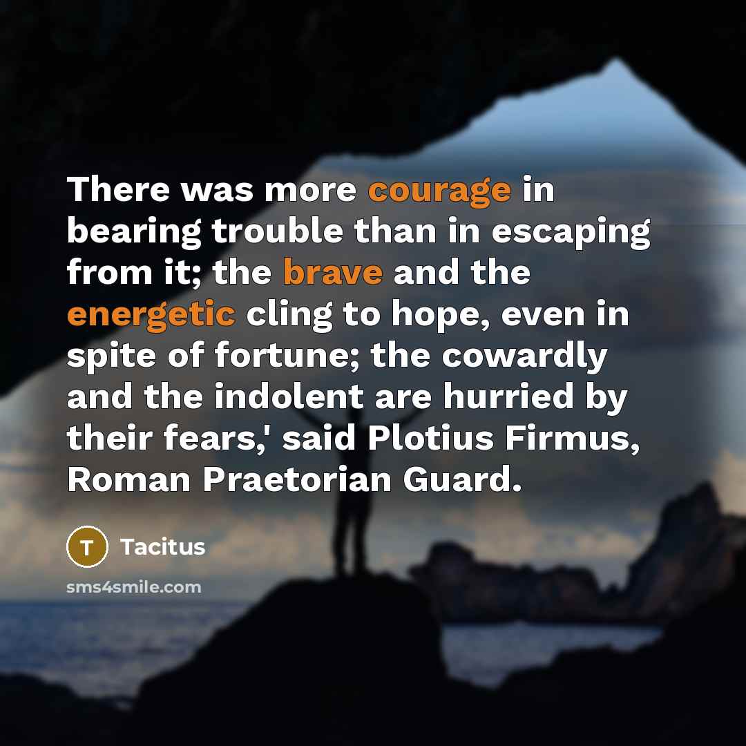 “There was more courage in bearing trouble than in escaping from it; the brave and the energetic cling to hope, even in spite of fortune; the cowardly and the indolent are hurried by their fears,' said Plotius Firmus, Roman Praetorian Guard.” quote by Tacitus