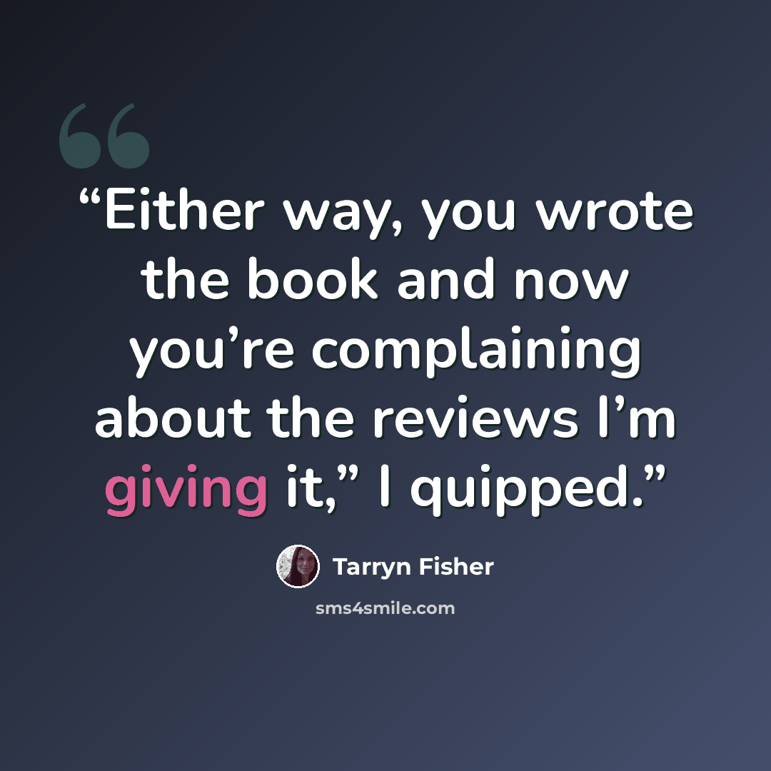 “Either way, you wrote the book and now you’re complaining about the reviews I’m giving it,” I quipped.” quote by Tarryn Fisher