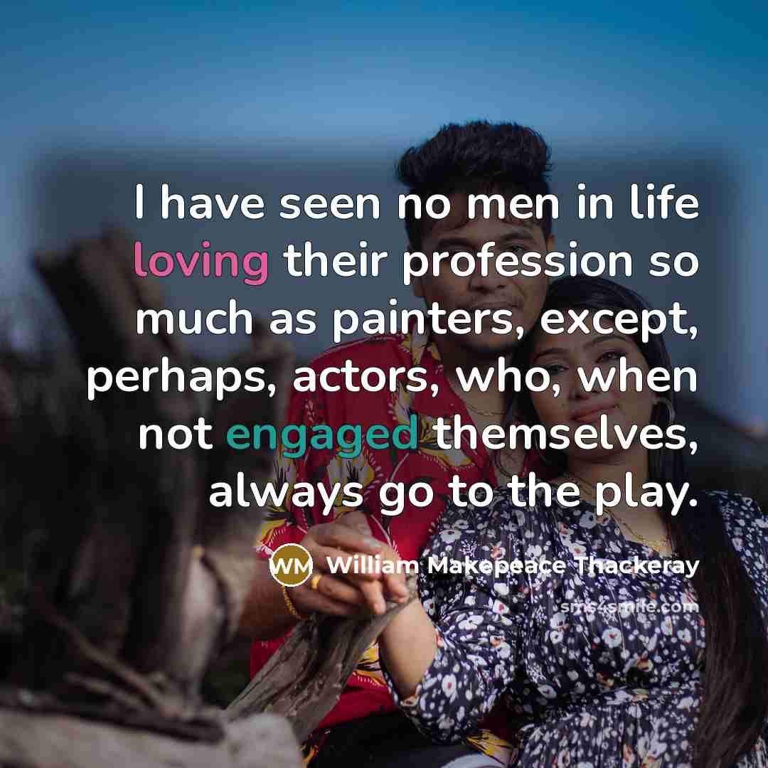 “I have seen no men in life loving their profession so much as painters, except, perhaps, actors, who, when not engaged themselves, always go to the play.” quote by William Makepeace Thackeray