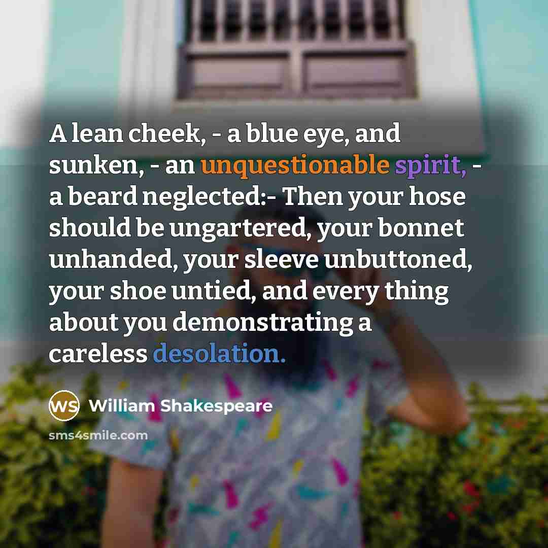 “A lean cheek, - a blue eye, and sunken, - an unquestionable spirit, - a beard neglected:- Then your hose should be ungartered, your bonnet unhanded, your sleeve unbuttoned, your shoe untied, and every thing about you demonstrating a careless desolation.” quote by William Shakespeare