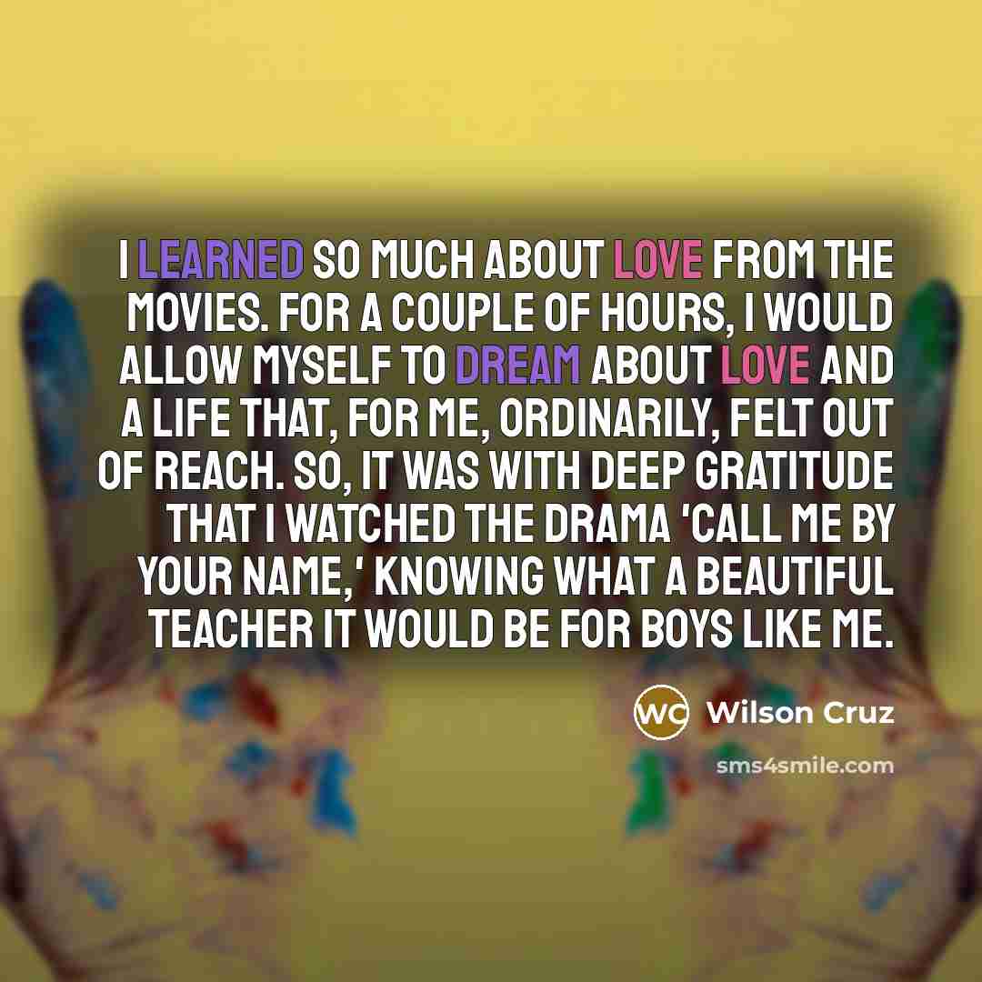 “I learned so much about love from the movies. For a couple of hours, I would allow myself to dream about love and a life that, for me, ordinarily, felt out of reach. So, it was with deep gratitude that I watched the drama 'Call Me by Your Name,' knowing what a beautiful teacher it would be for…” quote by Wilson Cruz