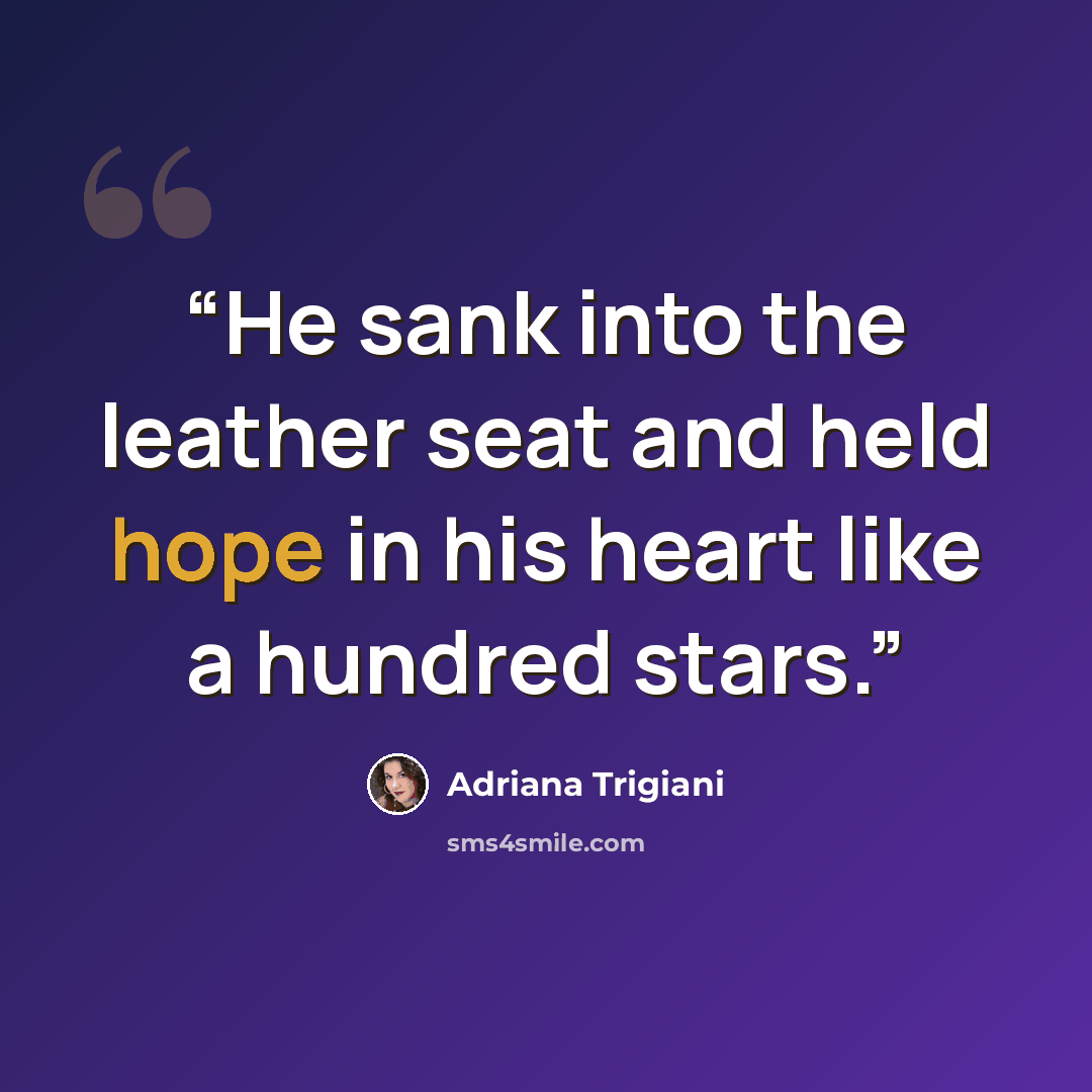 “He sank into the leather seat and held hope in his heart like a hundred stars.” quote by Adriana Trigiani