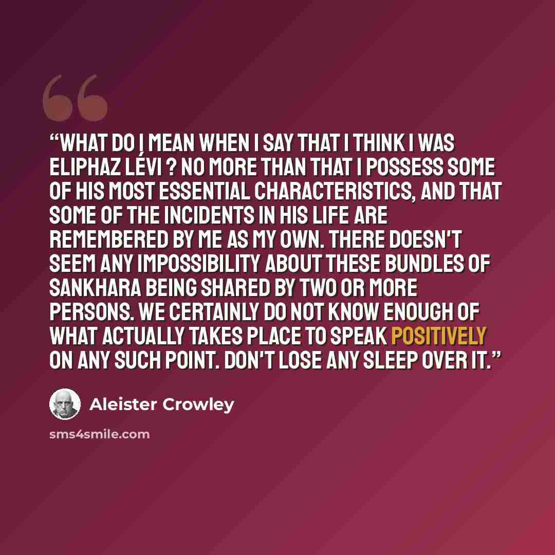 “What do I mean when I say that I think I was Eliphaz Lévi ? No more than that I possess some of his most essential characteristics, and that some of the incidents in his life are remembered by me as my own. There doesn't seem any impossibility about these bundles of Sankhara being shared by two or…” quote by Aleister Crowley