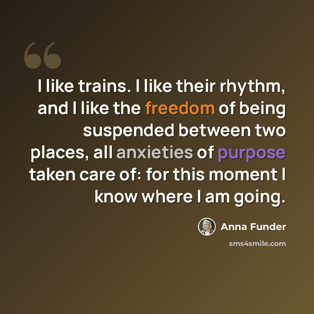 “I like trains. I like their rhythm, and I like the freedom of being suspended between two places, all anxieties of purpose taken care of: for this moment I know where I am going.” quote by Anna Funder
