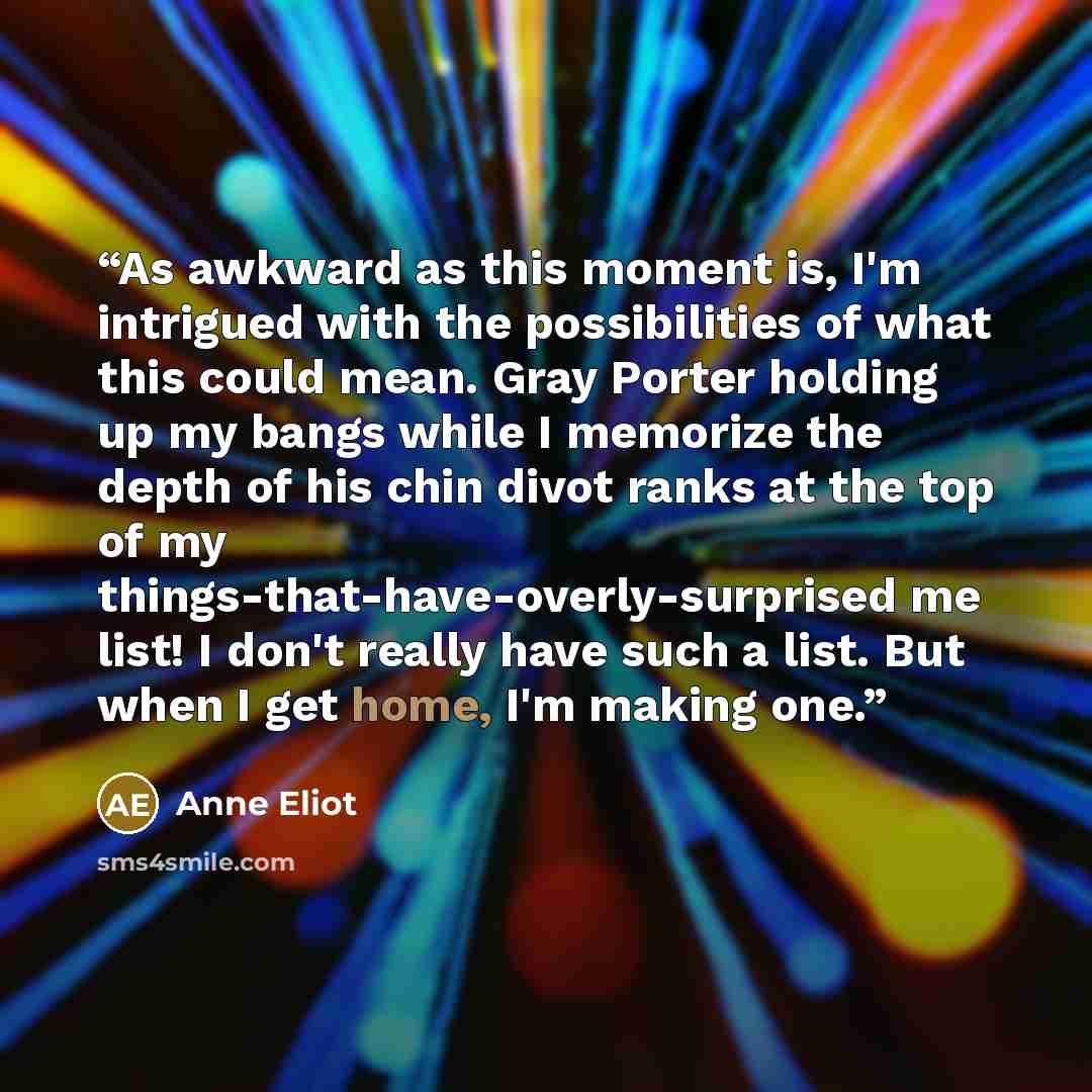 “As awkward as this moment is, I'm intrigued with the possibilities of what this could mean. Gray Porter holding up my bangs while I memorize the depth of his chin divot ranks at the top of my things-that-have-overly-surprised me list! I don't really have such a list. But when I get home, I'm…” quote by Anne Eliot