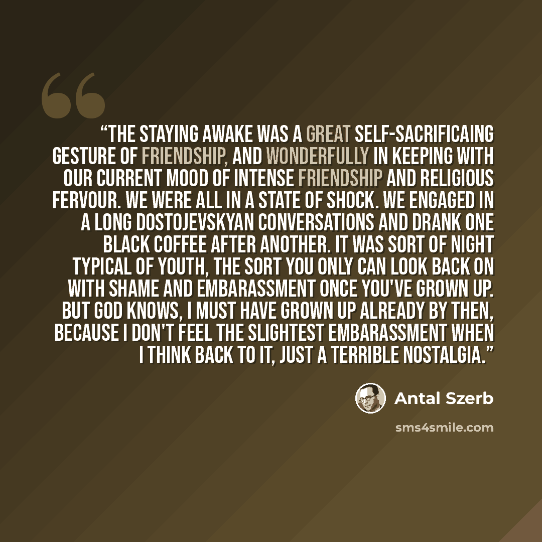 “The staying awake was a great self-sacrificaing gesture of friendship, and wonderfully in keeping with our current mood of intense friendship and religious fervour. We were all in a state of shock. We engaged in a long Dostojevskyan conversations and drank one black coffee after another. It was…” quote by Antal Szerb