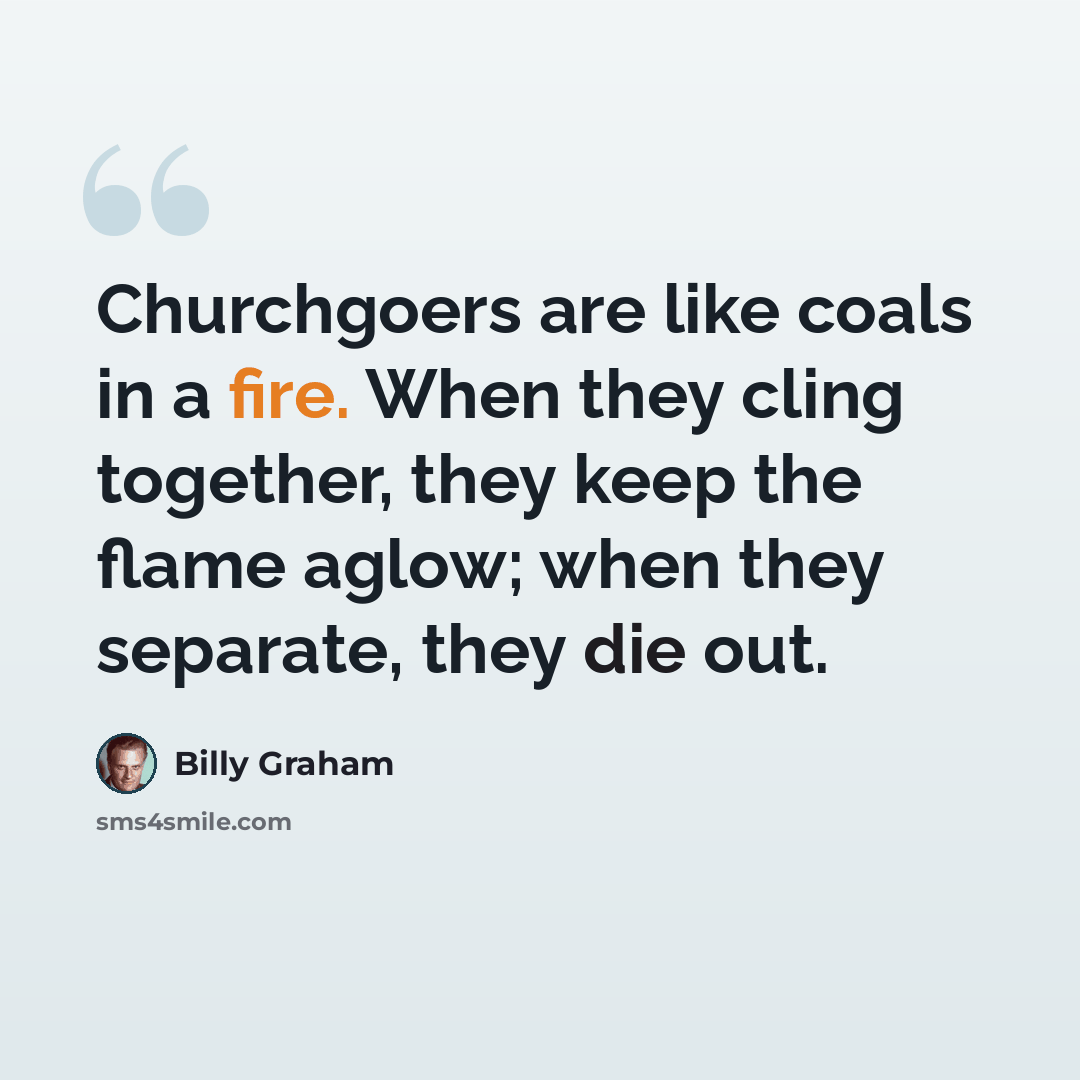 “Churchgoers are like coals in a fire. When they cling together, they keep the flame aglow; when they separate, they die out.” quote by Billy Graham