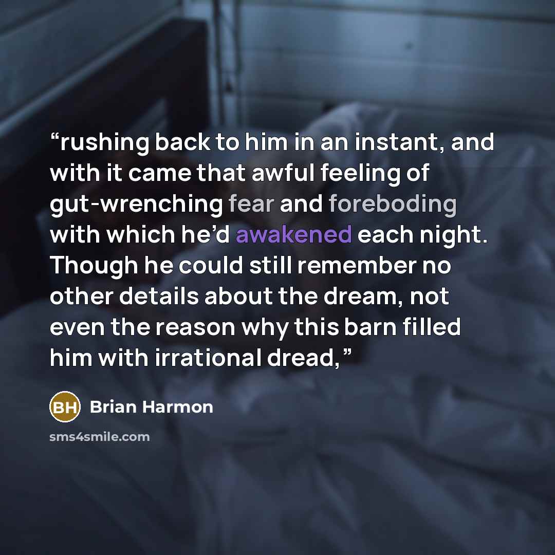 “rushing back to him in an instant, and with it came that awful feeling of gut-wrenching fear and foreboding with which he’d awakened each night. Though he could still remember no other details about the dream, not even the reason why this barn filled him with irrational dread,” quote by Brian Harmon