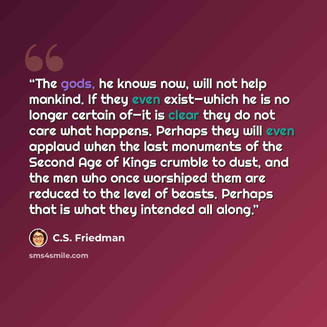 “The gods, he knows now, will not help mankind. If they even exist—which he is no longer certain of—it is clear they do not care what happens. Perhaps they will even applaud when the last monuments of the Second Age of Kings crumble to dust, and the men who once worshiped them are reduced to the…” quote by C.S. Friedman