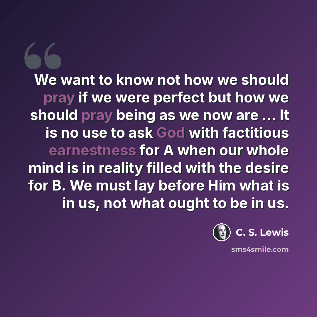 “We want to know not how we should pray if we were perfect but how we should pray being as we now are ... It is no use to ask God with factitious earnestness for A when our whole mind is in reality filled with the desire for B. We must lay before Him what is in us, not what ought to be in us.” quote by C. S. Lewis