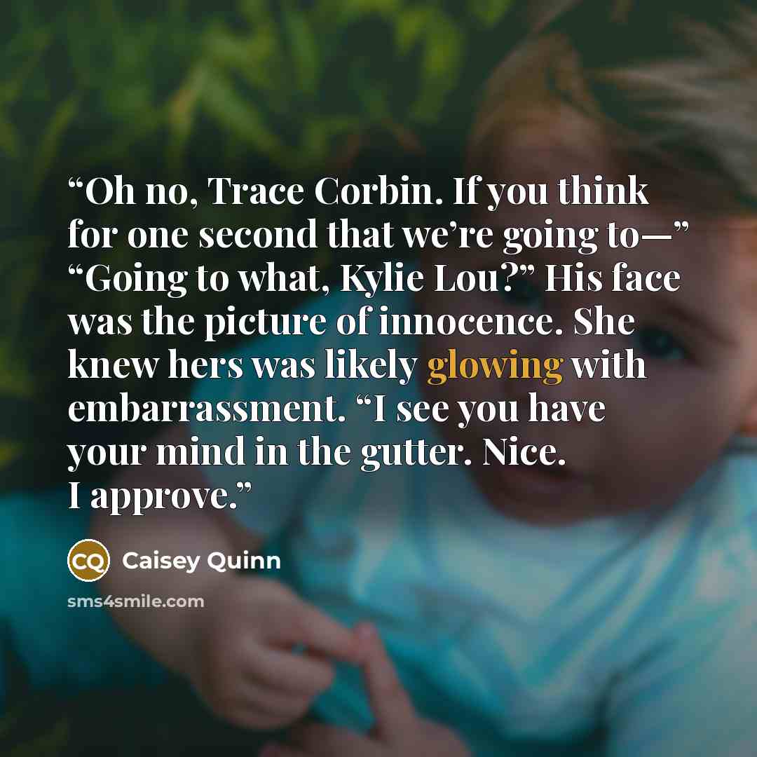 “Oh no, Trace Corbin. If you think for one second that we’re going to—” “Going to what, Kylie Lou?” His face was the picture of innocence. She knew hers was likely glowing with embarrassment. “I see you have your mind in the gutter. Nice. I approve.” quote by Caisey Quinn