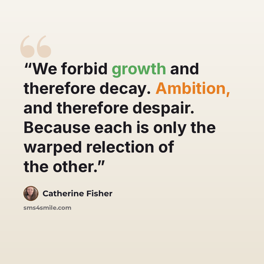 “We forbid growth and therefore decay. Ambition, and therefore despair. Because each is only the warped relection of the other.” quote by Catherine Fisher