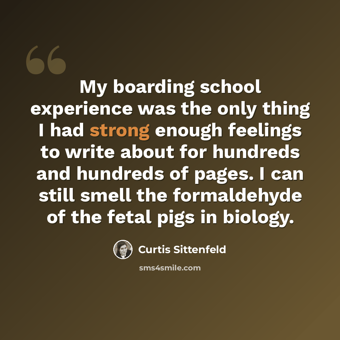 “My boarding school experience was the only thing I had strong enough feelings to write about for hundreds and hundreds of pages. I can still smell the formaldehyde of the fetal pigs in biology.” quote by Curtis Sittenfeld