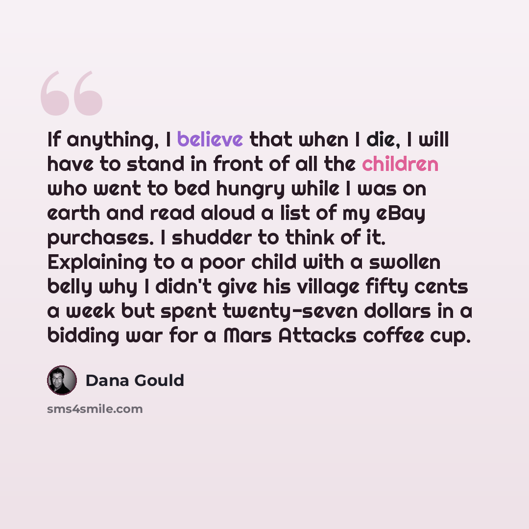 “If anything, I believe that when I die, I will have to stand in front of all the children who went to bed hungry while I was on earth and read aloud a list of my eBay purchases. I shudder to think of it. Explaining to a poor child with a swollen belly why I didn't give his village fifty cents a…” quote by Dana Gould