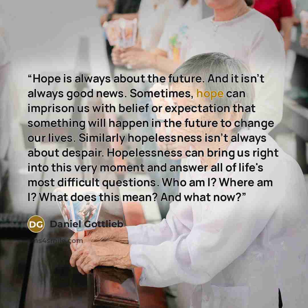 “Hope is always about the future. And it isn't always good news. Sometimes, hope can imprison us with belief or expectation that something will happen in the future to change our lives. Similarly hopelessness isn't always about despair. Hopelessness can bring us right into this very moment and…” quote by Daniel Gottlieb