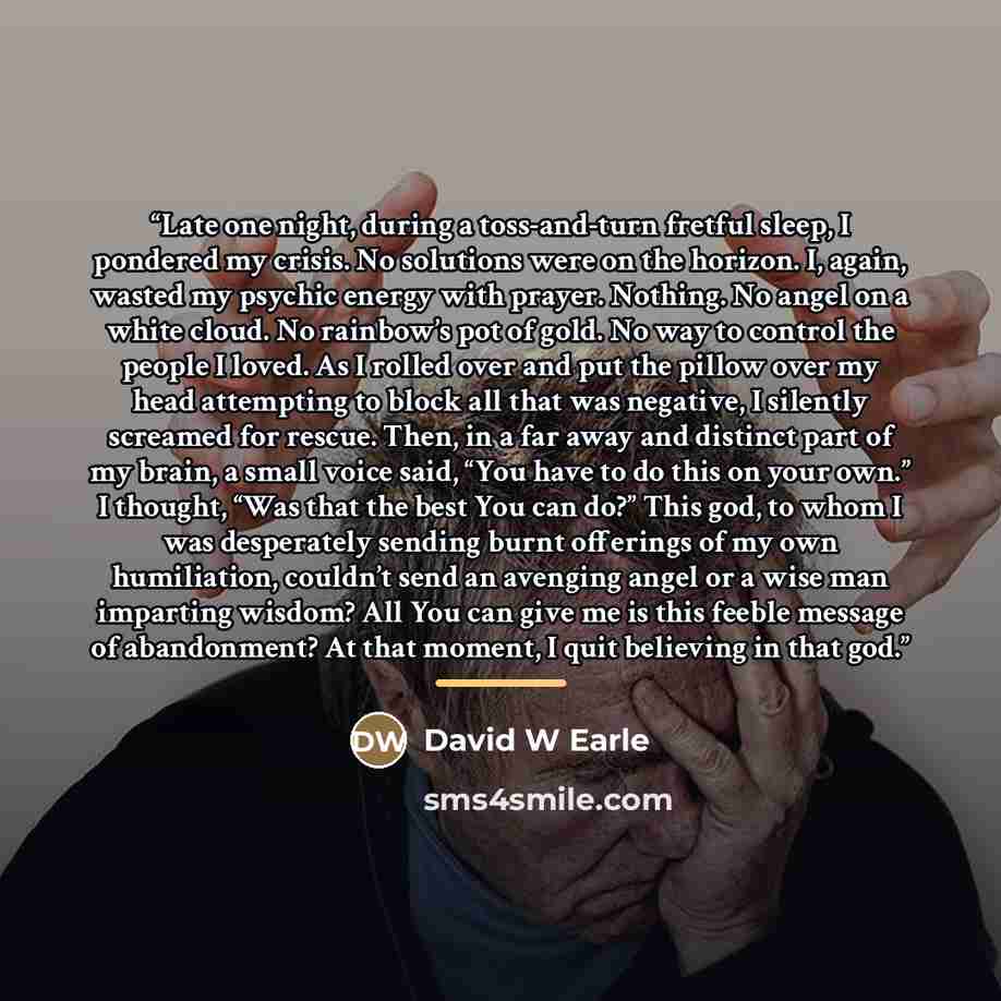 “Late one night, during a toss-and-turn fretful sleep, I pondered my crisis. No solutions were on the horizon. I, again, wasted my psychic energy with prayer. Nothing. No angel on a white cloud. No rainbow’s pot of gold. No way to control the people I loved. As I rolled over and put the pillow over…” quote by David W Earle