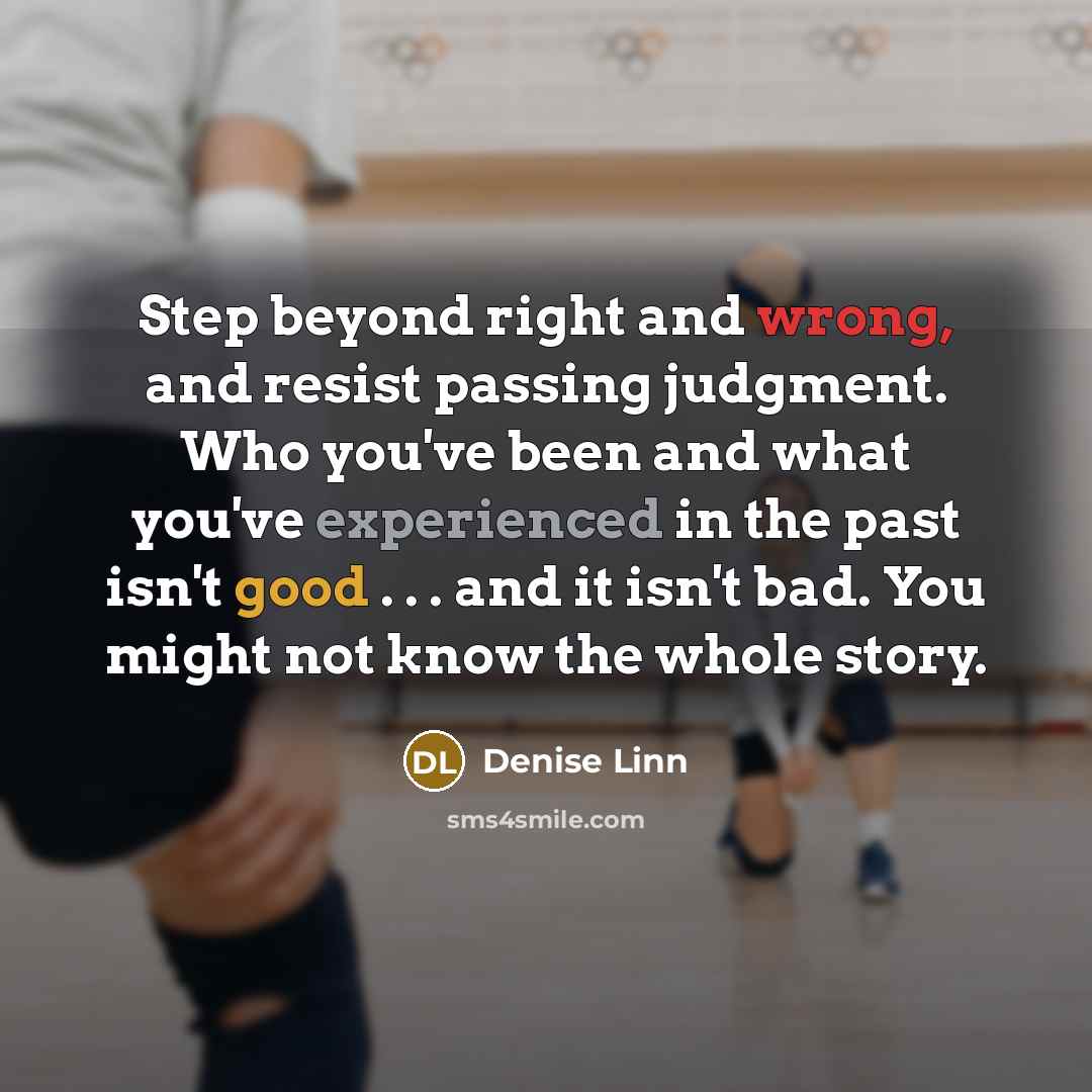 “Step beyond right and wrong, and resist passing judgment. Who you've been and what you've experienced in the past isn't good . . . and it isn't bad. You might not know the whole story.” quote by Denise Linn