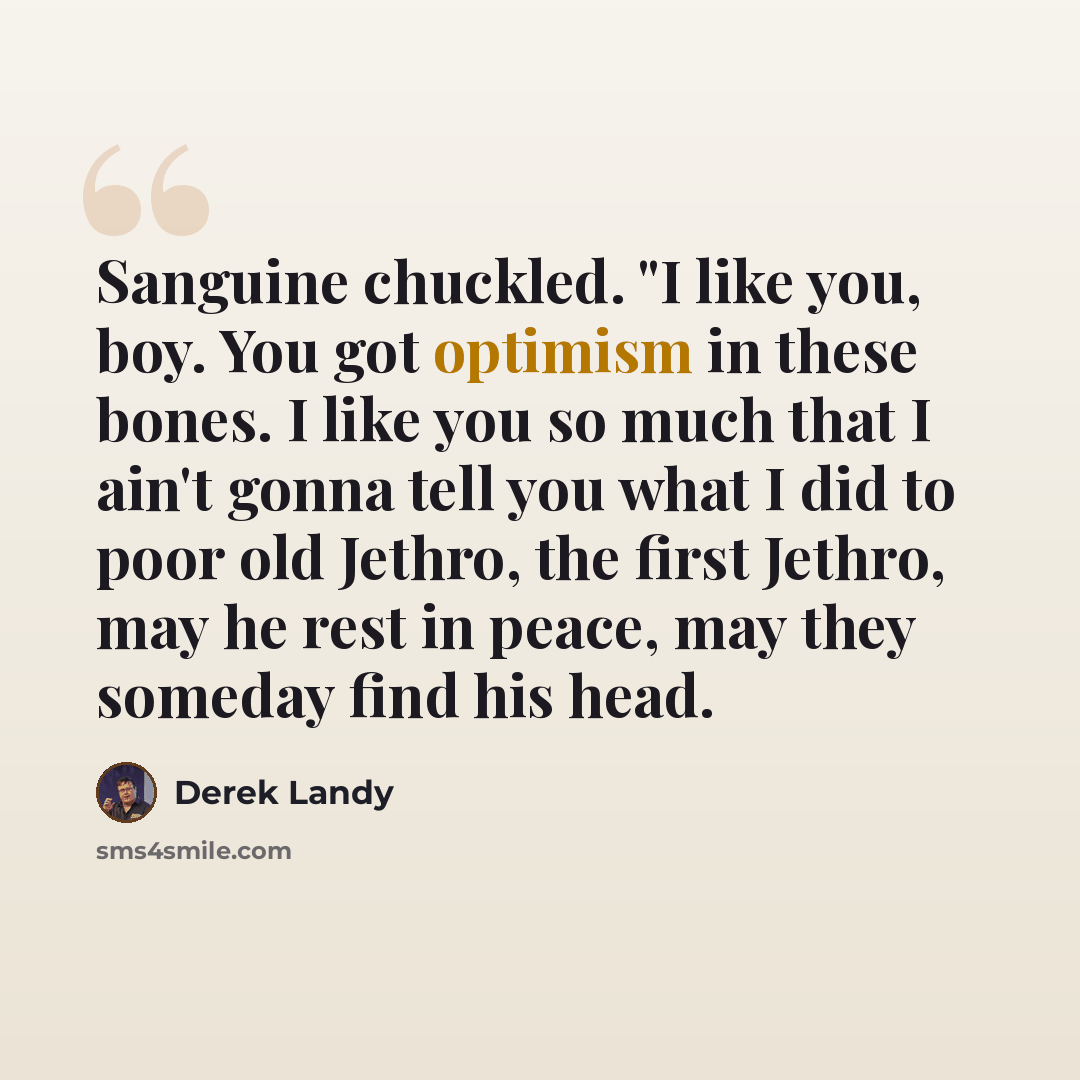 “Sanguine chuckled. "I like you, boy. You got optimism in these bones. I like you so much that I ain't gonna tell you what I did to poor old Jethro, the first Jethro, may he rest in peace, may they someday find his head.” quote by Derek Landy