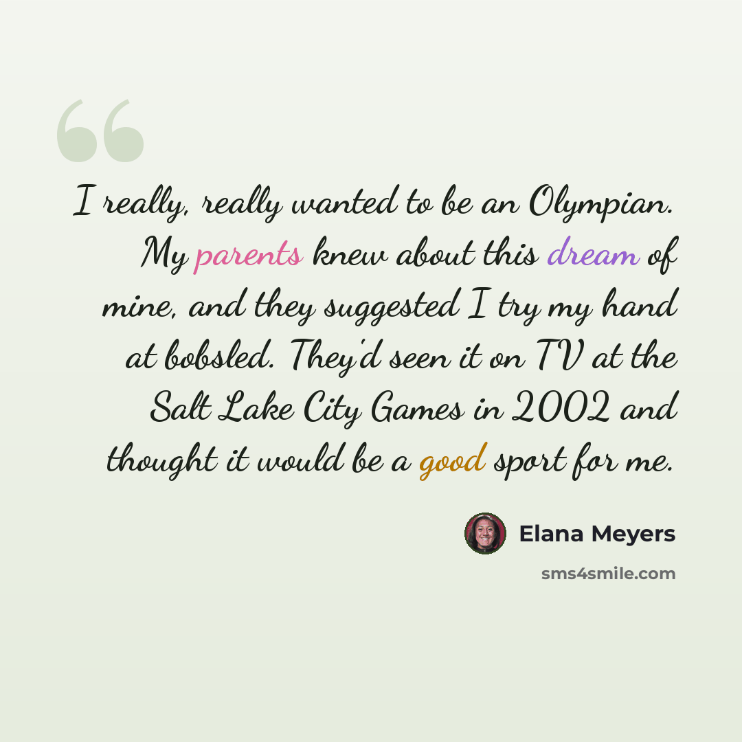 “I really, really wanted to be an Olympian. My parents knew about this dream of mine, and they suggested I try my hand at bobsled. They'd seen it on TV at the Salt Lake City Games in 2002 and thought it would be a good sport for me.” quote by Elana Meyers
