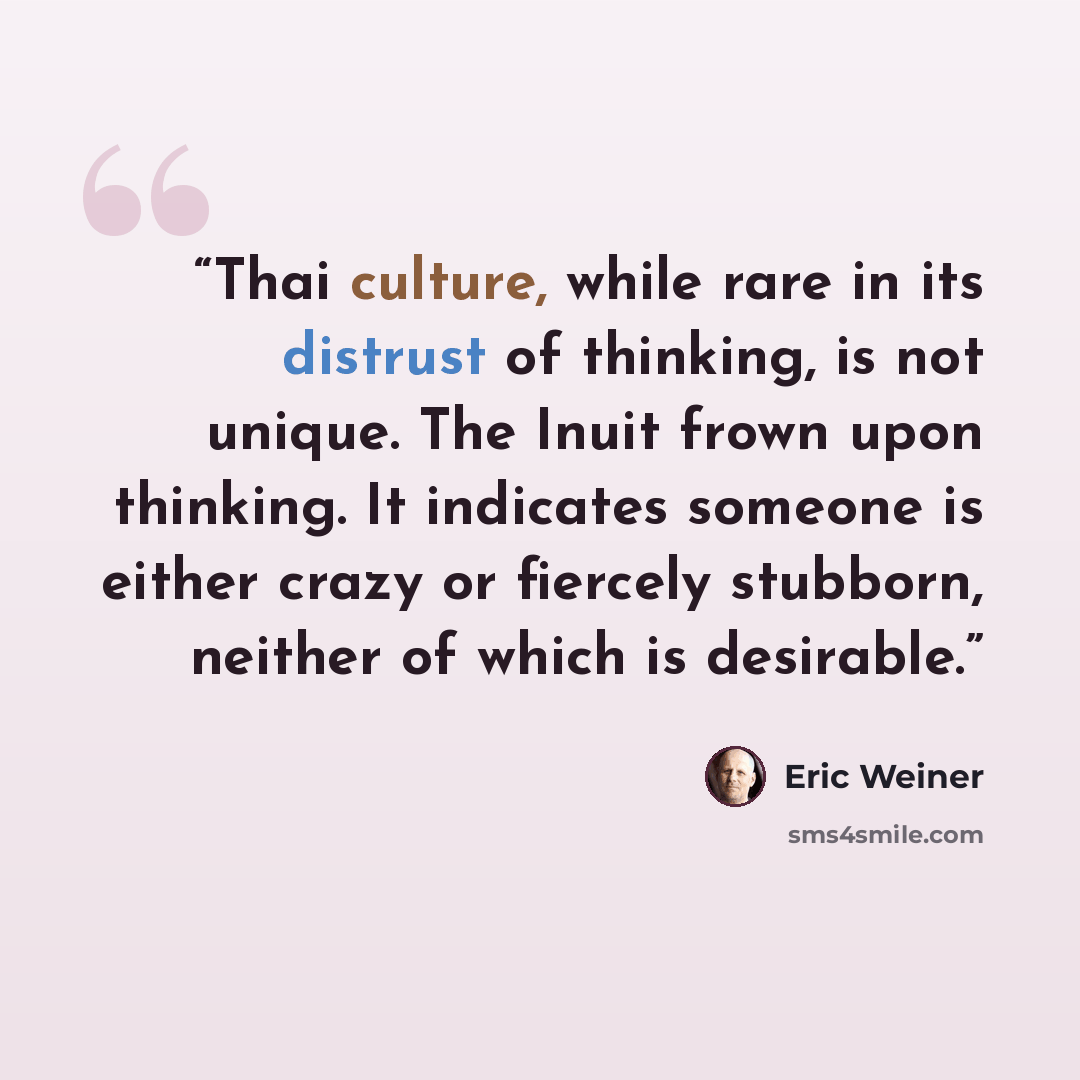 “Thai culture, while rare in its distrust of thinking, is not unique. The Inuit frown upon thinking. It indicates someone is either crazy or fiercely stubborn, neither of which is desirable.” quote by Eric Weiner