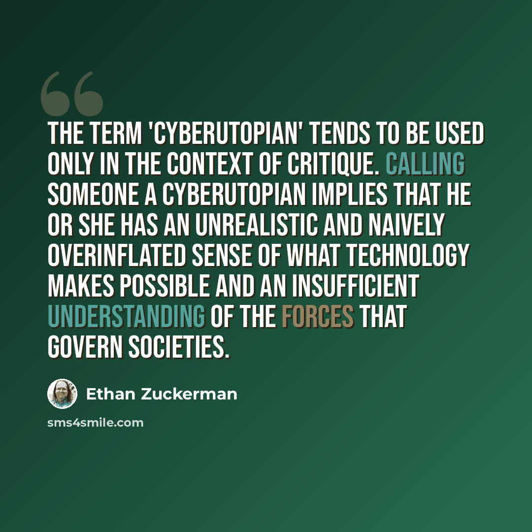 “The term 'cyberutopian' tends to be used only in the context of critique. Calling someone a cyberutopian implies that he or she has an unrealistic and naively overinflated sense of what technology makes possible and an insufficient understanding of the forces that govern societies.” quote by Ethan Zuckerman