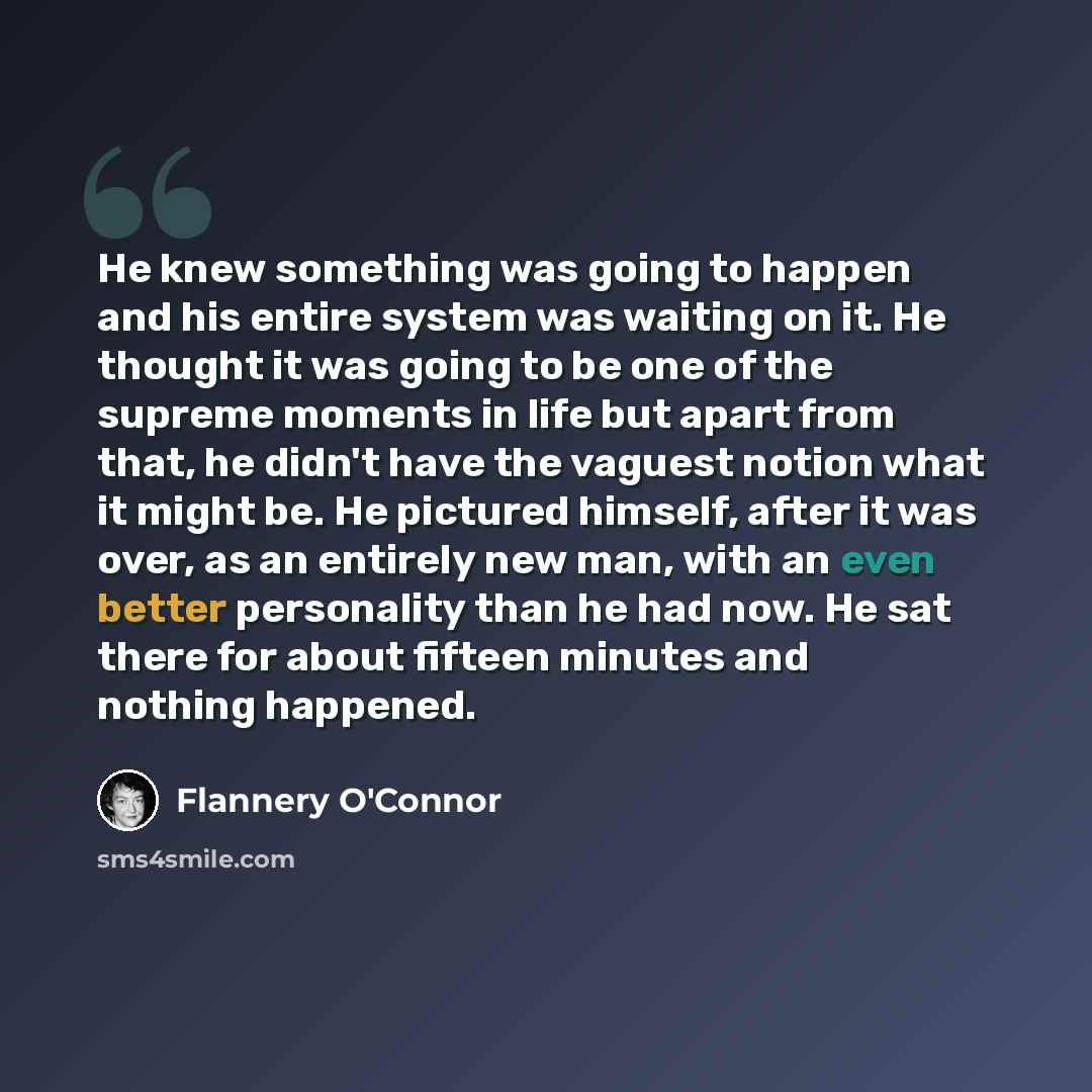 “He knew something was going to happen and his entire system was waiting on it. He thought it was going to be one of the supreme moments in life but apart from that, he didn't have the vaguest notion what it might be. He pictured himself, after it was over, as an entirely new man, with an even…” quote by Flannery O'Connor