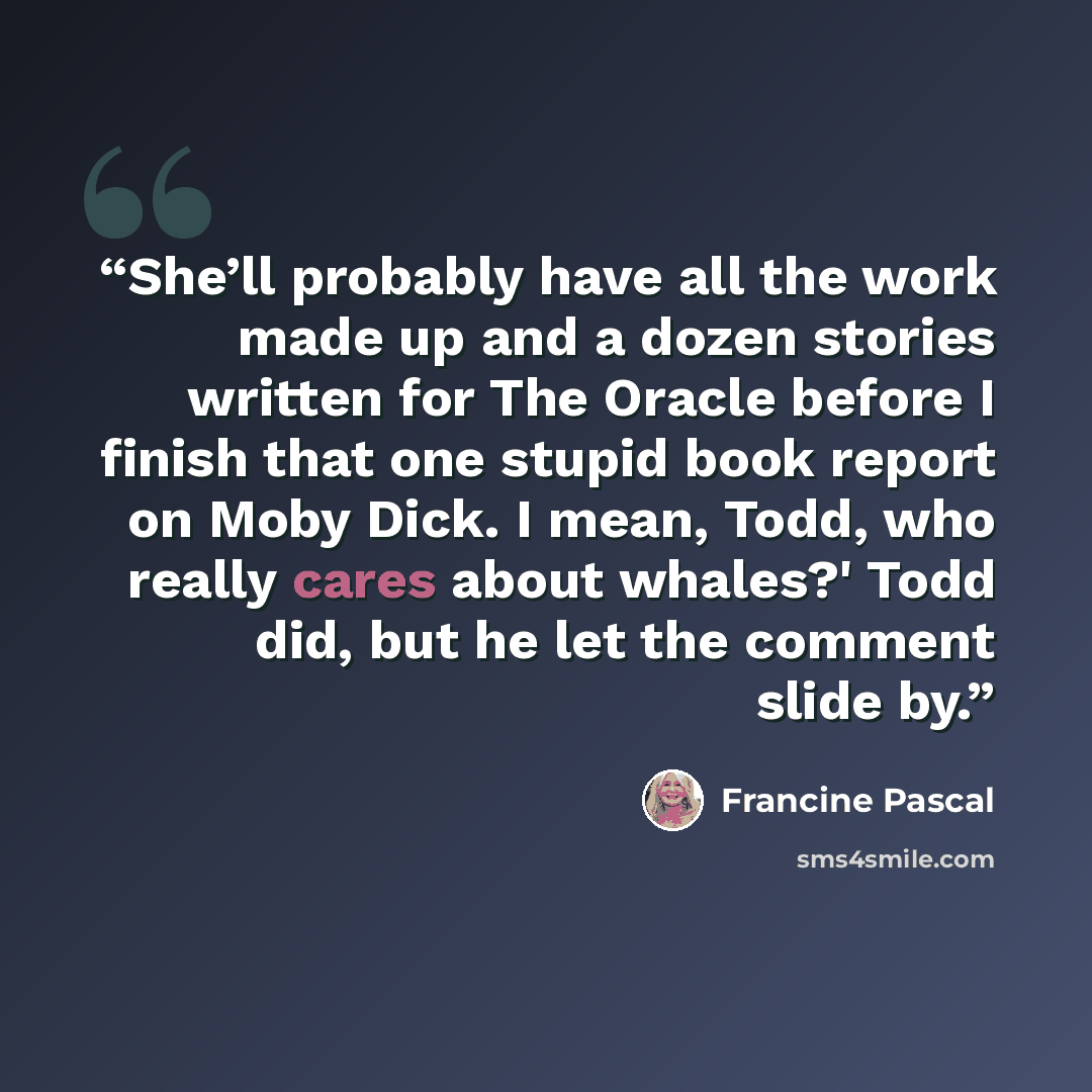 “She’ll probably have all the work made up and a dozen stories written for The Oracle before I finish that one stupid book report on Moby Dick. I mean, Todd, who really cares about whales?' Todd did, but he let the comment slide by.” quote by Francine Pascal