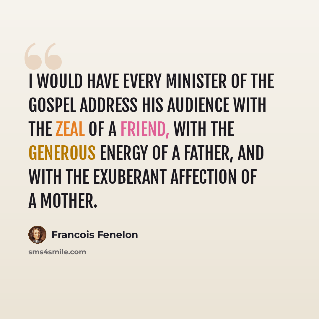 “I would have every minister of the gospel address his audience with the zeal of a friend, with the generous energy of a father, and with the exuberant affection of a mother.” quote by Francois Fenelon