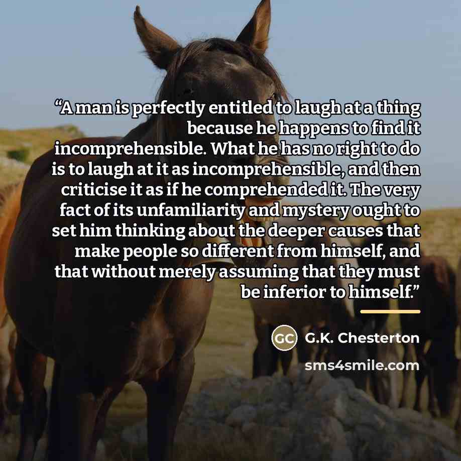 “A man is perfectly entitled to laugh at a thing because he happens to find it incomprehensible. What he has no right to do is to laugh at it as incomprehensible, and then criticise it as if he comprehended it. The very fact of its unfamiliarity and mystery ought to set him thinking about the…” quote by G.K. Chesterton