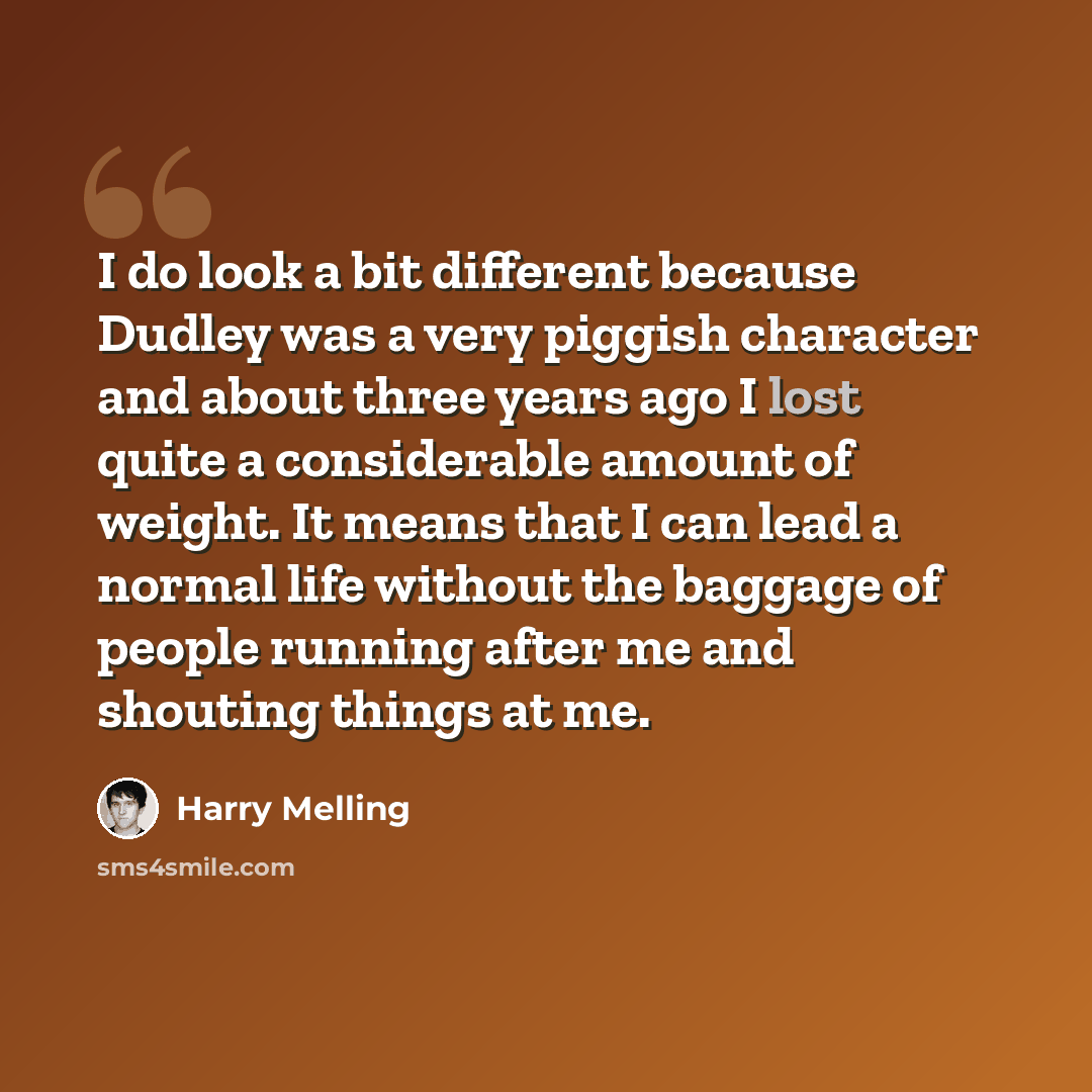 “I do look a bit different because Dudley was a very piggish character and about three years ago I lost quite a considerable amount of weight. It means that I can lead a normal life without the baggage of people running after me and shouting things at me.” quote by Harry Melling