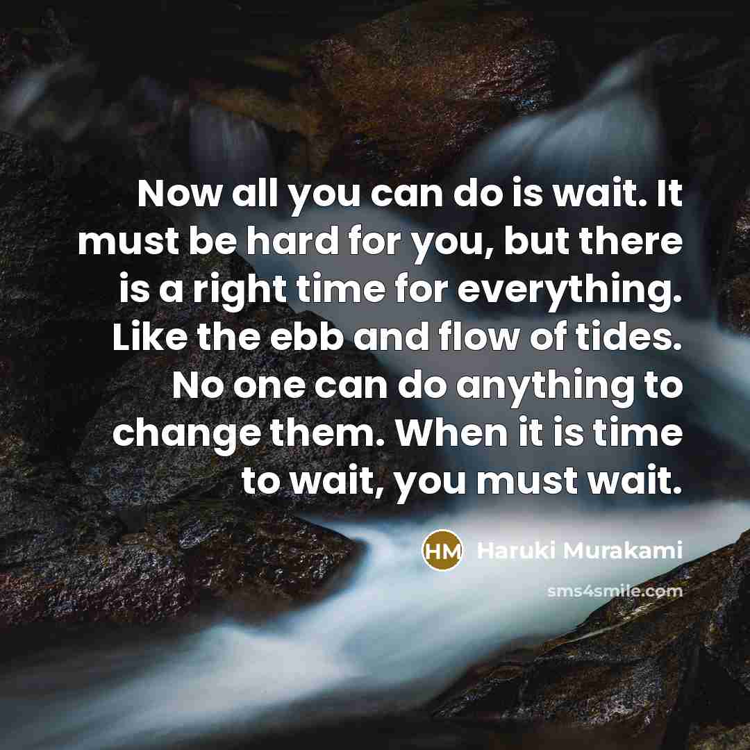 “Now all you can do is wait. It must be hard for you, but there is a right time for everything. Like the ebb and flow of tides. No one can do anything to change them. When it is time to wait, you must wait.” quote by Haruki Murakami