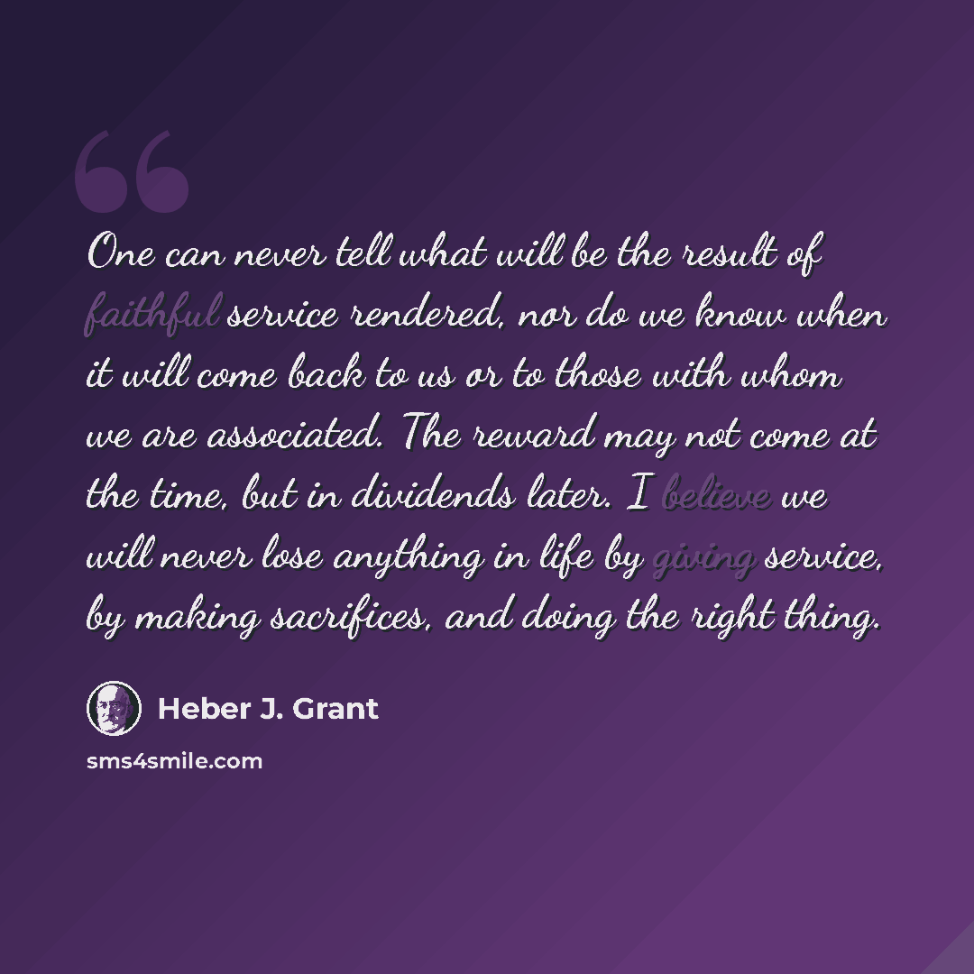 “One can never tell what will be the result of faithful service rendered, nor do we know when it will come back to us or to those with whom we are associated. The reward may not come at the time, but in dividends later. I believe we will never lose anything in life by giving service, by making…” quote by Heber J. Grant