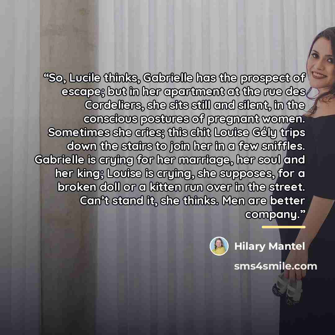 “So, Lucile thinks, Gabrielle has the prospect of escape; but in her apartment at the rue des Cordeliers, she sits still and silent, in the conscious postures of pregnant women. Sometimes she cries; this chit Louise Gély trips down the stairs to join her in a few sniffles. Gabrielle is crying for…” quote by Hilary Mantel