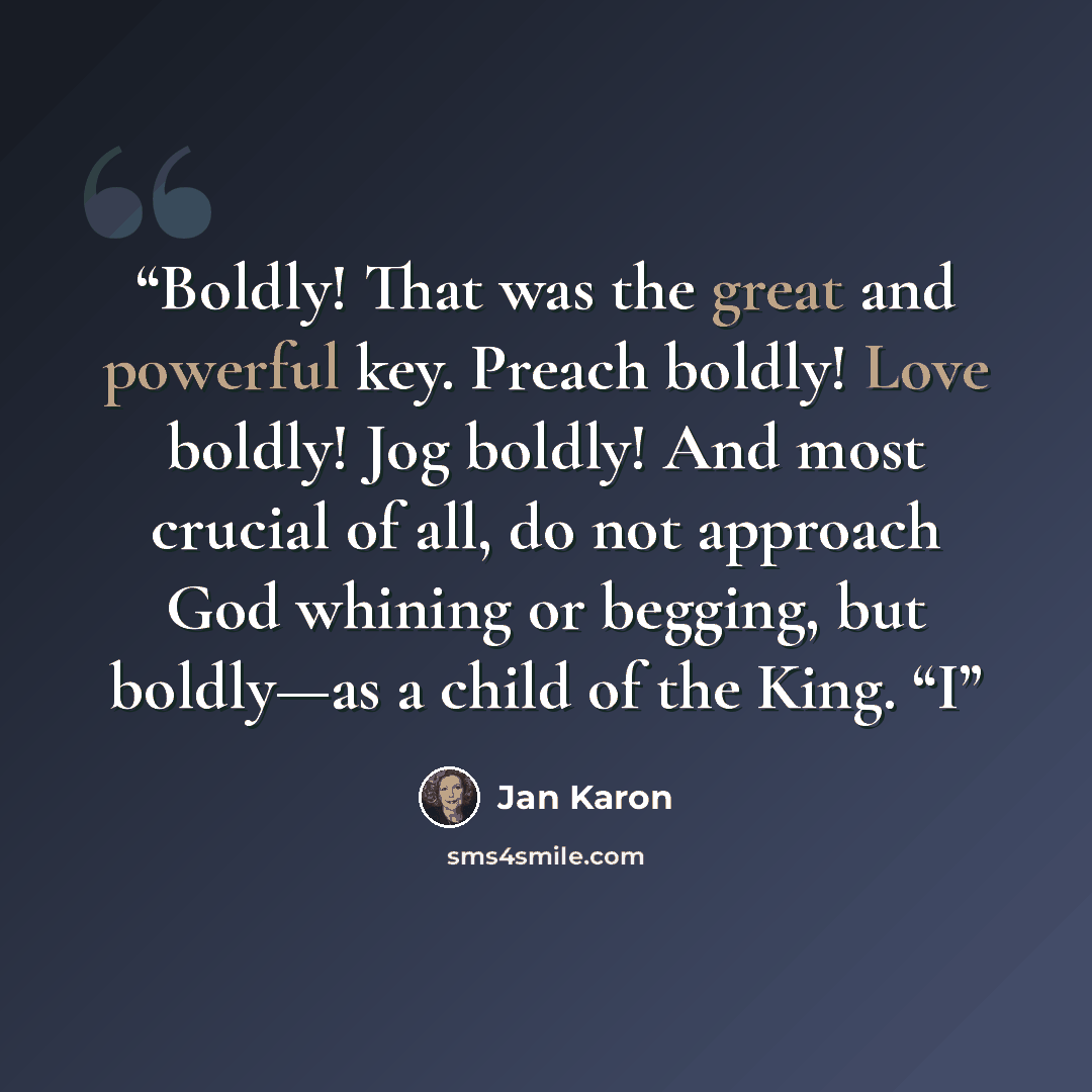 “Boldly! That was the great and powerful key. Preach boldly! Love boldly! Jog boldly! And most crucial of all, do not approach God whining or begging, but boldly—as a child of the King. “I” quote by Jan Karon