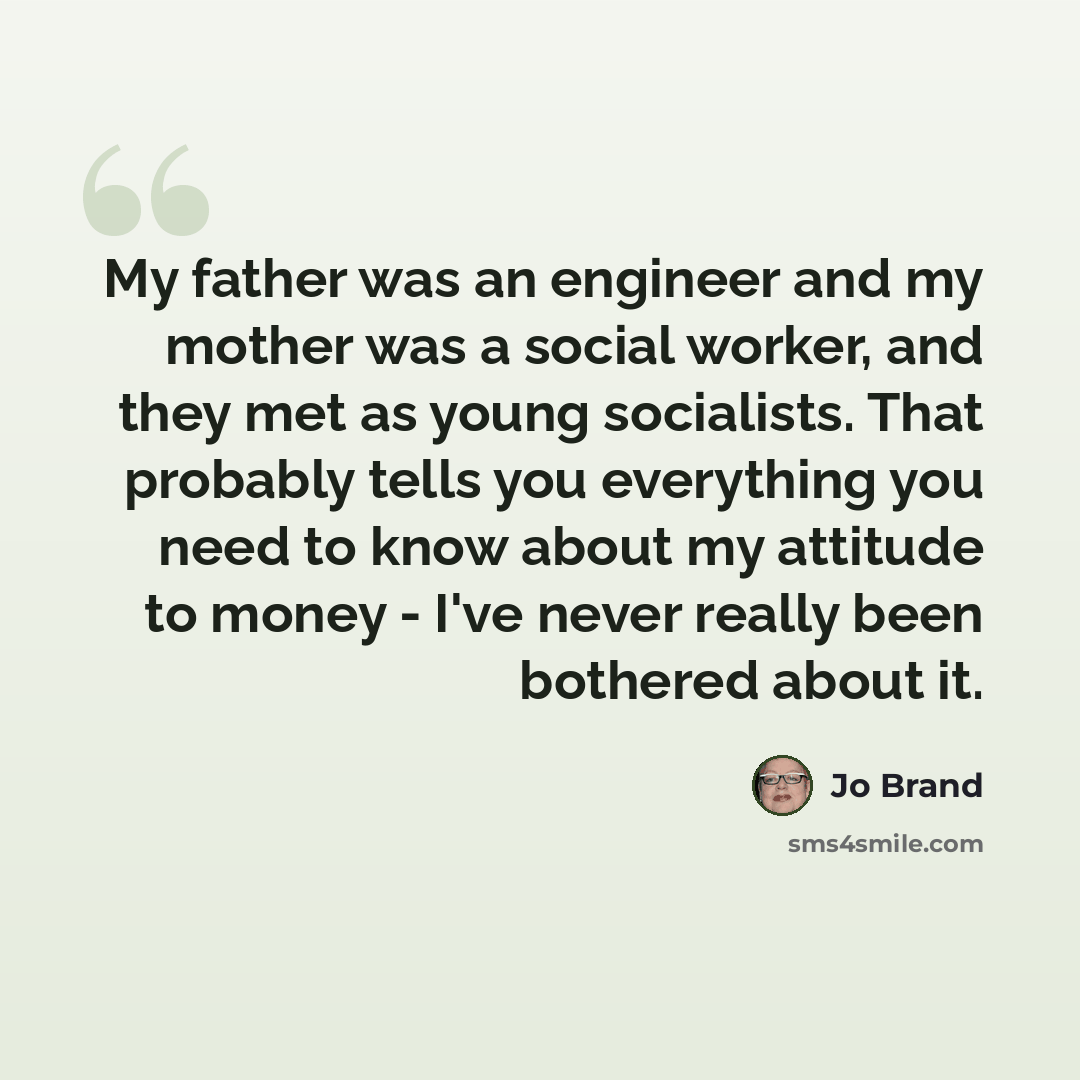 “My father was an engineer and my mother was a social worker, and they met as young socialists. That probably tells you everything you need to know about my attitude to money - I've never really been bothered about it.” quote by Jo Brand
