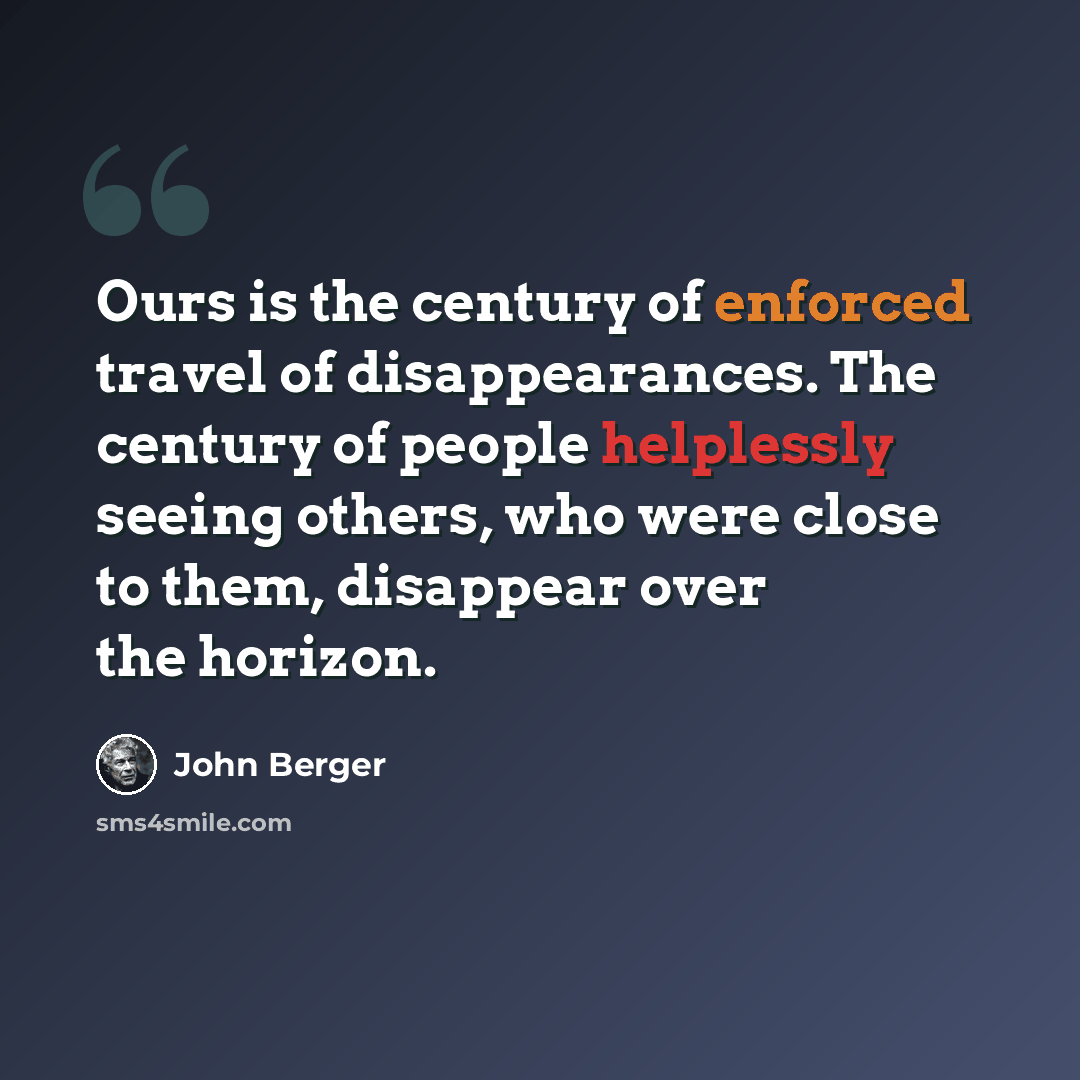 “Ours is the century of enforced travel of disappearances. The century of people helplessly seeing others, who were close to them, disappear over the horizon.” quote by John Berger