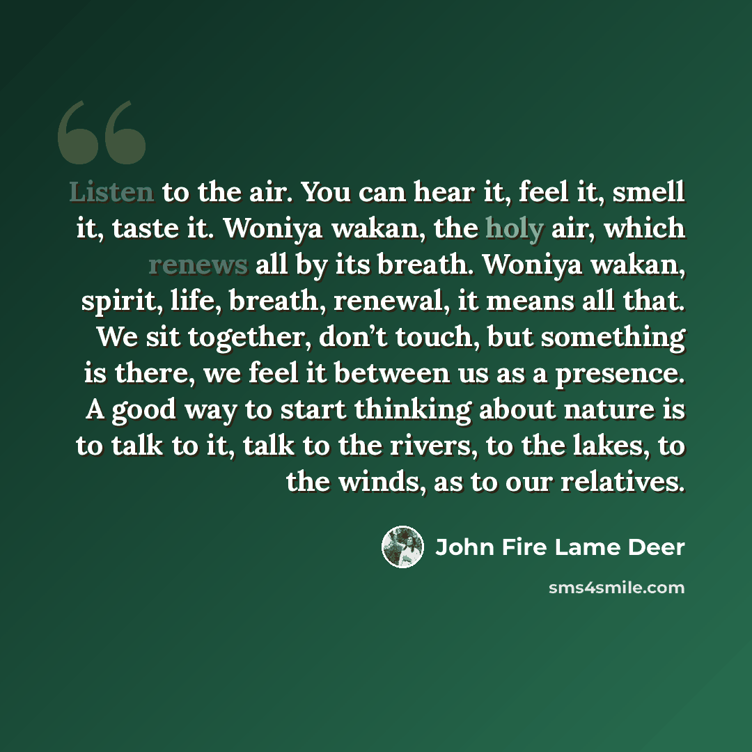 “Listen to the air. You can hear it, feel it, smell it, taste it. Woniya wakan, the holy air, which renews all by its breath. Woniya wakan, spirit, life, breath, renewal, it means all that. We sit together, don’t touch, but something is there, we feel it between us as a presence. A good way to…” quote by John Fire Lame Deer