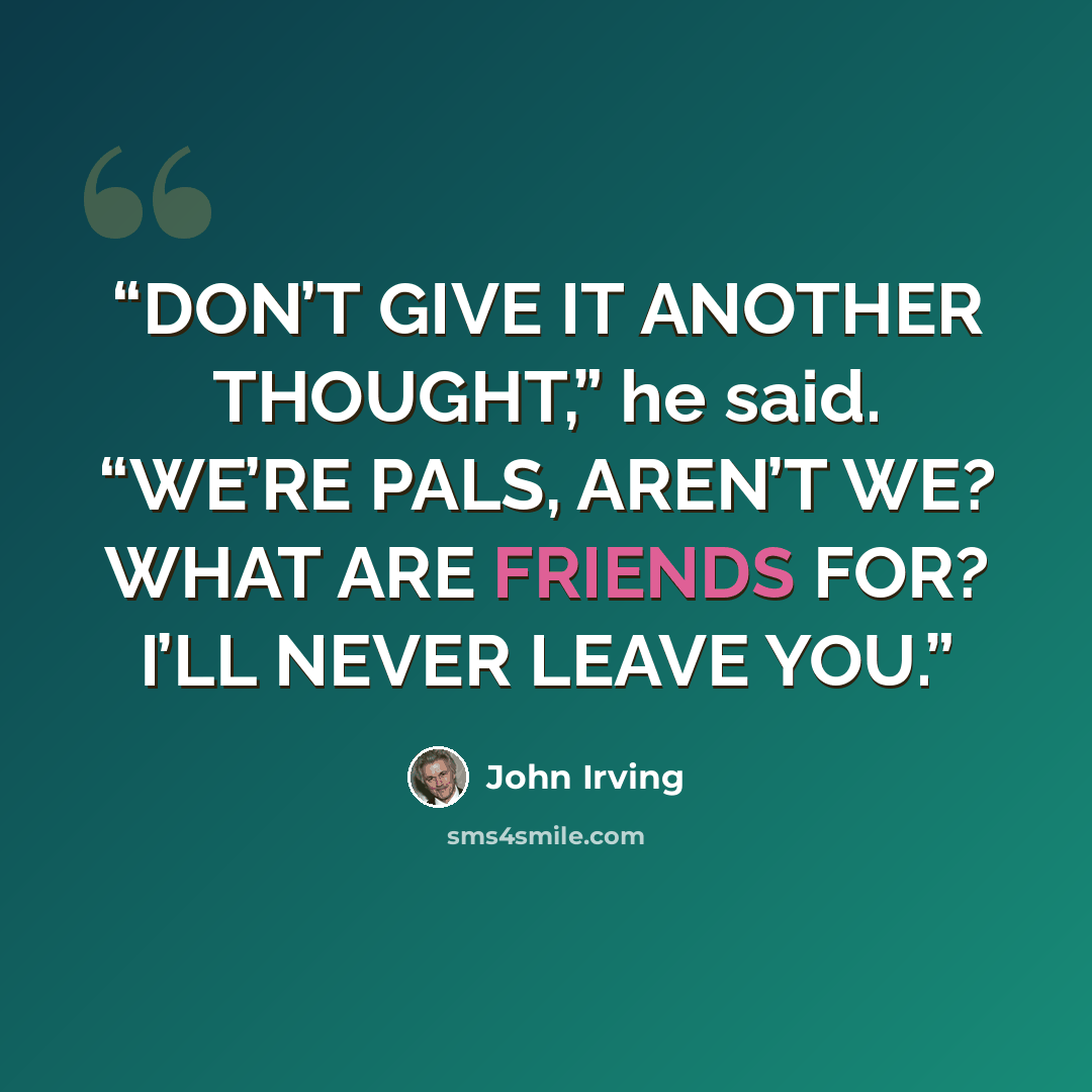 “DON’T GIVE IT ANOTHER THOUGHT,” he said. “WE’RE PALS, AREN’T WE? WHAT ARE FRIENDS FOR? I’LL NEVER LEAVE YOU.” quote by John Irving