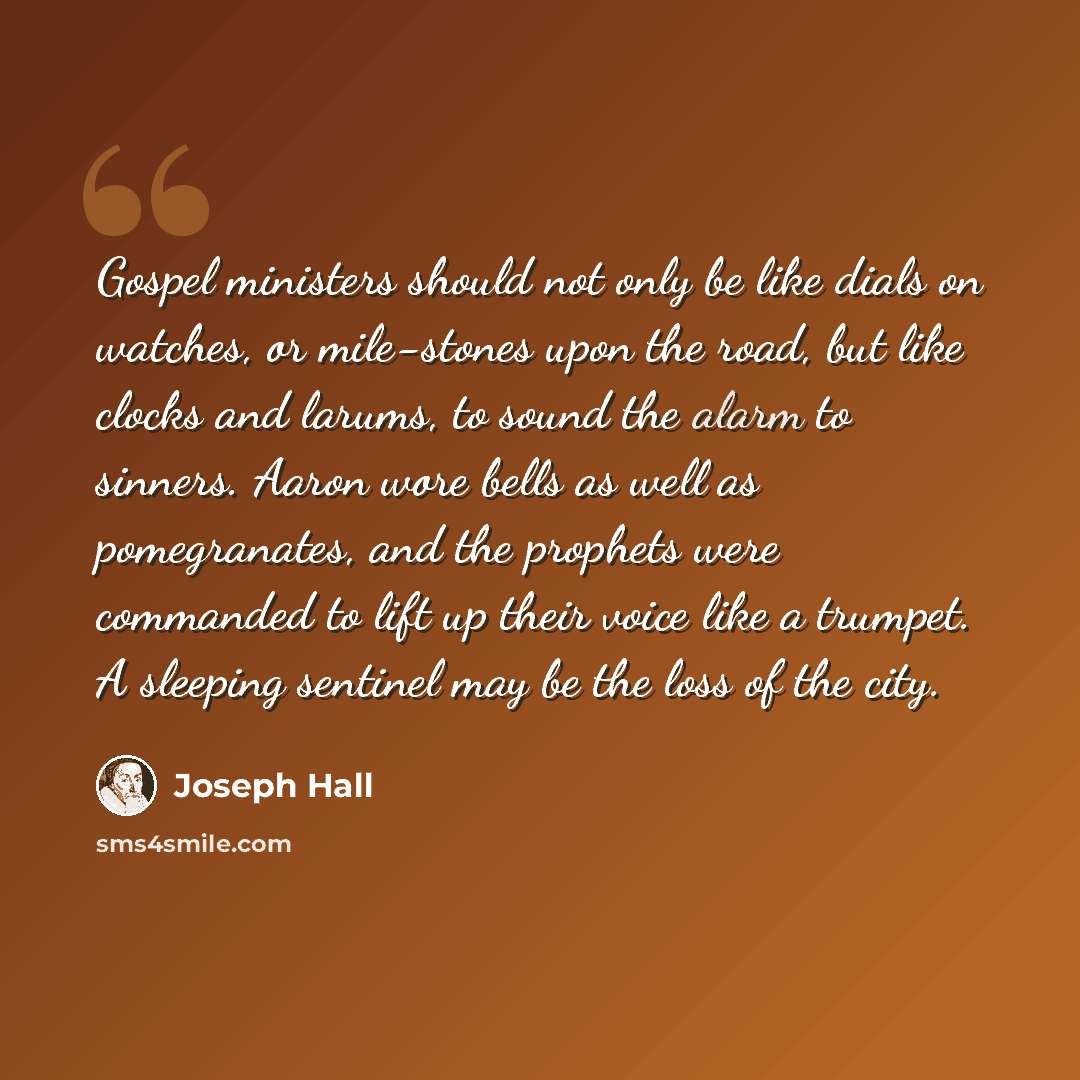 “Gospel ministers should not only be like dials on watches, or mile-stones upon the road, but like clocks and larums, to sound the alarm to sinners. Aaron wore bells as well as pomegranates, and the prophets were commanded to lift up their voice like a trumpet. A sleeping sentinel may be the loss…” quote by Joseph Hall
