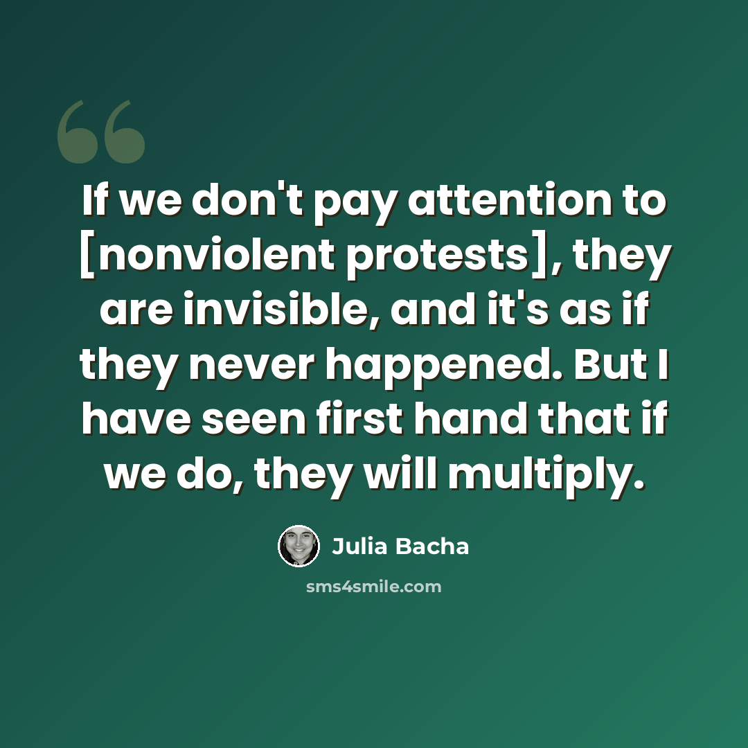 “If we don't pay attention to [nonviolent protests], they are invisible, and it's as if they never happened. But I have seen first hand that if we do, they will multiply.” quote by Julia Bacha