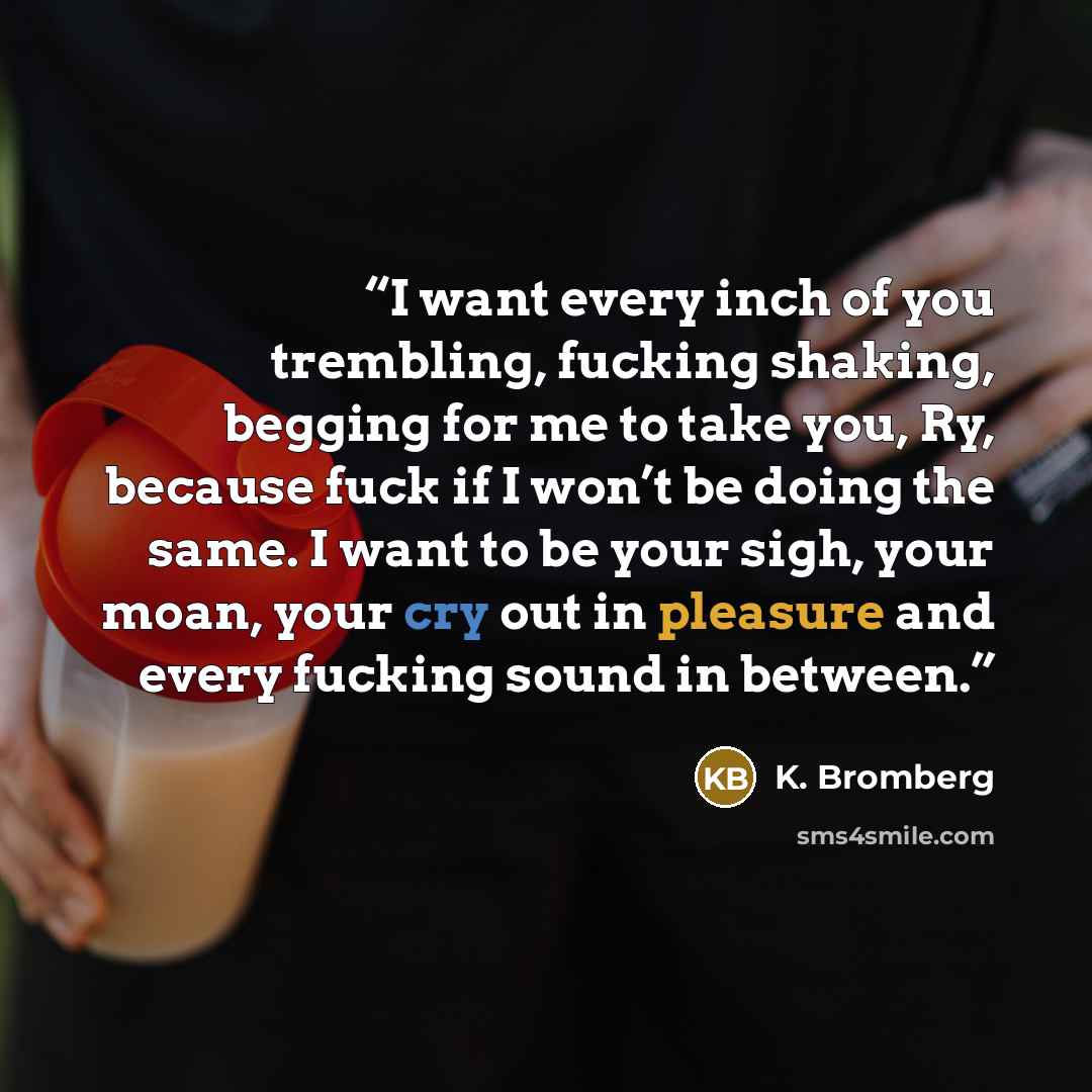 “I want every inch of you trembling, fucking shaking, begging for me to take you, Ry, because fuck if I won’t be doing the same. I want to be your sigh, your moan, your cry out in pleasure and every fucking sound in between.” quote by K. Bromberg